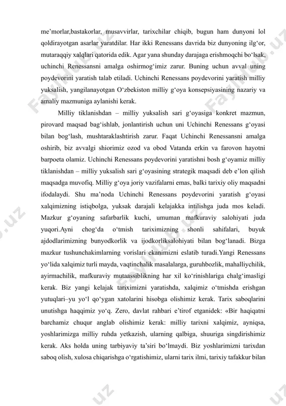ix–xii asrlar, ikkinchisi xiv asr oxirgi choragi – xvi asr birinchichoragi. birinchi renessansda yurtimizdan farg‘oniy,xorazmiy, forobiy, beruniy, ibn sino, yusuf xos hojib, mahmud qoshg‘ariy, ahmad yugnakiy, mahmud zamahshariy kabi buyuk daholar, buyuk muhaddislar buxoriy, termiziy, mutakallimlar moturidiy vaabul muin nasafiy va boshqa atoqli dunyoviy va diniy allomalar shuuri olamni yoritdi. ikkinchi renessansda – ulug‘bek, g‘iyosiddin jamshid koshiy, qozizoda rumiy, ali qushchi, sakkokiy, lutfiy, jomiy, navoiy, behzod, buyuk me’morlar,bastakorlar, musavvirlar, tarixchilar chiqib, bugun ham dunyoni lol qoldirayotgan asarlar yaratdilar. har ikki renessans davrida biz dunyoning ilg‘or, mutaraqqiy xalqlari qatorida edik. agar yana shunday darajaga erishmoqchi bo‘lsak, uchinchi renessansni amalga oshirmog‘imiz zarur. buning uchun avval uning poydevorini yaratish talab etiladi. uchinchi renessans poydevorini yaratish milliy yuksalish, yangilanayotgan o‘zbekiston milliy g‘oya konsepsiyasining nazariy va amaliy mazmuniga aylanishi kerak. milliy tiklanishdan – milliy yuksalish sari g‘oyasiga konkret mazmun, pirovard maqsad bag‘ishlab, jonlantirish uchun uni uchinchi renessans g‘oyasi bilan bog‘lash, mushtaraklashtirish zarur. faqat uchinchi renessansni …