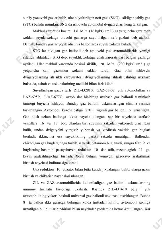 ri 10 dozator bilan bitta kutida jixozlangan bulib, ularga gazni kiritish va chikarish naychalari ulangan. zil va gaz avtomobillarida kullaniladigan gaz ballonli uskunalarining umumiy tuzilishi bir-biriga uxshash. rasmda zil-431610 belgili yuk avtomobilining yukori bosimli universal gaz ballonli uskunasi tasvirlangan. bunda 8 ta ballon ikki guruxga bulingan xolda turttadan kilinib, avtomobil saxniga urnatilgan bulib, ular bir-birlari bilan naychalar yordamida ketma-ket ulangan. xar bir gurux ballonlarda berkitiluvchi ventillar 7 va 9 muljallangan bulib, ular taksimlash krestovinasi 10 bilan naychalar yordamida tutashgan. krestovina 10 da tuldirgich 8 va sarflash ventillari 11 bor. sikilgan gaz krestovina 10 dan sarflash ventili 11 orkali yukori bosim reduktori 4 ga boradi. ventil 11 da metall sopolli filtr joylashgan. ikkinchi almashtiriladigan metall sopolli filtr yukori bosim reduktori 4 da urnatilgan. yukori bosimli reduktorni muzlab kolish xavfidan saklash uchun, u avtomobil kapotining tag bushligiga joylashtirilgan. kish sharoitida reduktor 4 dvigatyelning sovitish tizimida aylanadigan suv bilan kushimcha kizdiriladi. reduktorning yukori …