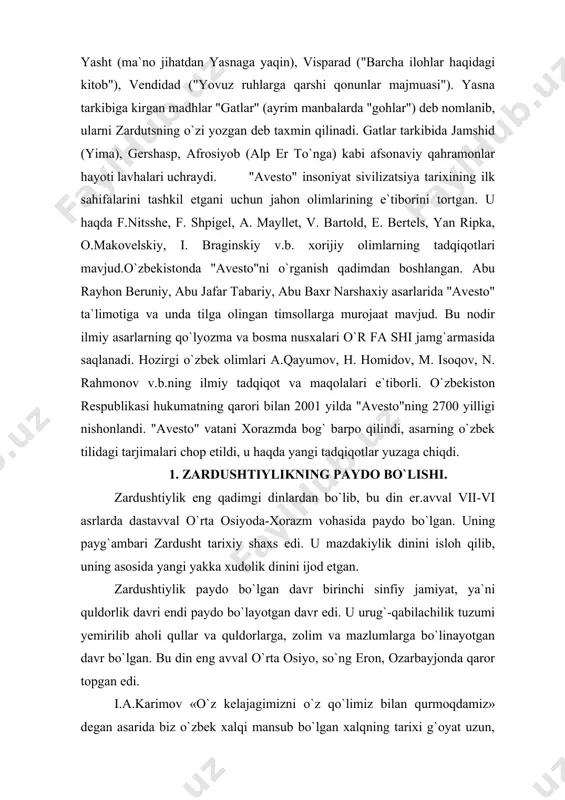ohlari o`z xotiralarida yozib qoldirgan keyin zardushtiylik yozuvlarida berilgan tarix nazarda tutilgan. xorazmda o`troq hayot undan ham birmuncha oldin yuzaga kelgan, davlat uning mahsuli tarzida tashkil topgan. bu haqda bundan tahminan 3 ming yil avval yaratilgan «avesto»ning qo`lyozmasi binobarin yozma tarixning ilk debochasi ishonchli dalolat bergan. «bu nodir kitob, deb yozgan edilar, i.a.karimov, bundan xxx asrlar muqaddam ikkidaryo oralig`ida mana shu muqaddas zamin umrguzorlik qilgan ajdodlarimizni biz avlodlarga qoldirgan ma`naviy, tarixiy merosidir»3. yurtboshimiz «avesto» xorazmdek qadimiy o`lkada buyuk davlat, boy ma`naviyat qimmatli madaniyat bo`lganligini hech kim inkor eta olmasligini ham ta`kidlagan. xulosa shuki, zardushtiylik eradan avvalgi 7-6 asrlarga xos bo`lgan din sifatida undan oldingi urug` qabilachilik dinlari negizida paydo bo`lgan yakka xudolik dini bo`lgan. u to 7-9 asrlargacha turli shaklda davom etib, so`ng o`rnini islom egalladi. u dastavval xorazm vohasida shakllanib, yaqin va o`rta sharqqacha tarqalib, ayrim qoldiqlari haligacha saqlanib kelmoqda. vujudga kelishi. zardushtiylik mil. av. iii-ii ming yilliklarda markaziy …