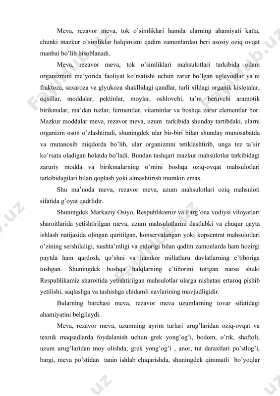 amkor millatlaru davlatlarning e’tiboriga tushgan. shuningdek boshqa halqlarning e’tiborini tortgan narsa shuki respublikamiz sharoitida yetishtirilgan mahsulotlar ularga nisbatan ertaroq pishib yetilishi, saqlashga va tashishga chidamli navlarining mavjudligidir. bularning barchasi meva, rezavor meva uzumlarning tovar sifatidagi ahamiyatini belgilaydi. meva, rezavor meva, uzumning ayrim turlari urug’laridan oziq-ovqat va texnik maqsadlarda foydalanish uchun grek yong’og’i, bodom, o’rik, shaftoli, uzum urug’laridan moy olishda; grek yong’og’i , anor, tut daraxtlari po’stlog’i, bargi, meva po’stidan tanin ishlab chiqarishda, shuningdek qimmatli bo’yoqlar olishda; anor, xondon pista, o’rik danagidan tush olishda yong’oq mag’zi qobig’i yog’ochligidan faollashtirilgan ko’mir, tayyorlashda keng foydalaniladi. ayrim meva daraxtlari yog’ochi mebel ishlab chiqarishda qimmatbaho ashyo hisoblanadi (o’rik. nok, xurmo daraxtlari yog’ochi). meva, rezavor meva, tok o’simliklarining sanitar-gigiena nuqtayi nazardan ham ahamiyati katta. chunki 1 ga bog’dagi o’simliklar yozda 200 kishi nafas olib chiqarishi mumkin bo’lgan 8 kg karbanat angidirid gazini yutadi. katta yoshdagi 1 tup daraxt bir kunda 2 kg atrofida kislorod ajratib chiqaradi. …