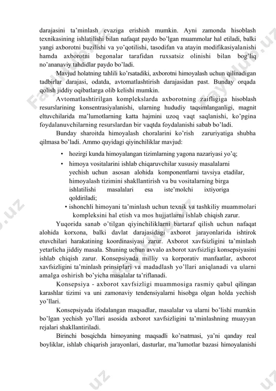 iyin yo’l-xodimlarni tarmoq hujumlarini qiyinlashtiruvchi hatti-harakatga o’rgatish. bu bir qarashda osonday tuyulsada, ammo mushkul ish. internetdan foydalanishni chegaralash lozim. aksariyat foydalanuvchilar chegaralanishlar sababini bilmaydilar. shuning uchun taqiqlar aniq ifodalanishi lozim. kompyuter tarmoqlari axborotini himoyalashga himoyalash tadbirlarining yagona siyosatini hamda huquqiy, tashkiliy-ma’muriy va injener-texnik xarakterga ega choralar tizimini o’tkazish orqali erishiladi. tarmoqda axborotni himoyalashning zaruriy darajasini ishlab chiqishda xodimlar va rahbariyatning o’zaro javobgarligi, shaxs va tashkilot manfaatlariga rioya qilish, huquqni muhofaza qiluvchi organlar bilan o’zaro aloqa hisobga olinadi. raqobatli sharoitda xizmatlarning katta sonini taqdim etish va xizmat qilish vaqtini qisqartirish orqali yetakchi o’rinni saqlab qolish va yangi mijozlarni jalb etish mumkin. bunga faqat barcha amallarni avtomatlashtirishning zaruriy darajasini ta’minlash evaziga erishish mumkin. ayni zamonda hisoblash texnikasining ishlatilishi bilan nafaqat paydo bo’lgan muammolar hal etiladi, balki yangi ax​borotni buzilishi va yo’qotilishi, tasodifan va atayin modifikasiyalanishi hamda axborotni begonalar tarafidan ruxsatsiz olinishi bilan bog’liq no’ananaviy tahdidlar paydo bo’ladi. mavjud holatning tahlili ko’rsatadiki, axborotni …