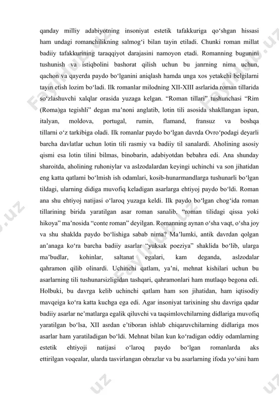 maqsadli ilmiy-tadqiqot ishlarini olib borish majburiyatini yuklaydi. badiiy ijoddagi mavjud roman va ijodkor uslubi haqidagi ilmiy-nazariy qarashlardan kelib chiqqan holda ushbu adabiy jarayonga munosabat bildirish, umumiy xulosalar chiqarish iqbol mirzo, jamila ergasheva, tilavoldi jurayevlarning o‘ziga xos badiiy olamini kashf etish, romanchilikda ayol qalbi manzaralarining ruhiypsixologik omillarini aniqlash maqolaning dolzarbligi va zaruratini belgilaydi. har qanday mamlakatning iqtisodiy qudrati ogʻir sanoatining qanchalik rivojlanganiga qarab belgilanganidek, har qanday milliy adabiyotning insoniyat estetik tafakkuriga qoʻshgan hissasi ham undagi romanchilikning salmogʻi bilan tayin etiladi. chunki roman millat badiiy tafakkurining taraqqiyot darajasini namoyon etadi. romanning bugunini tushunish va istiqbolini bashorat qilish uchun bu janrning nima uchun, qachon va qayerda paydo boʻlganini aniqlash hamda unga xos yetakchi belgilarni tayin etish lozim boʻladi. ilk romanlar milodning xii-xiii asrlarida roman tillarida soʻzlashuvchi xalqlar orasida yuzaga kelgan. “roman tillari” tushunchasi “rim (roma)ga tegishli” degan maʼnoni anglatib, lotin tili asosida shakllangan ispan, italyan, moldova, portugal, rumin, flamand, fransuz va boshqa tillarni …