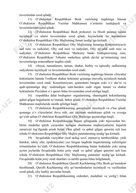 ri hamda davlat boshqaruvining boshqa organlarini tuzadi va tugatadi, shu masalalarga doir farmonlarni keyinchalik o‘zbekiston respublikasi oliy majlisining palatalari tasdig‘iga kiritadi; 9) senat raisi lavozimiga saylash uchun nomzodni o‘zbekiston respublikasi oliy majlisining senatiga taqdim etadi; 10) o‘zbekiston respublikasi oliy majlisining palatalari ko‘rib chiqishi tasdiqlashi uchun o‘zbekiston respublikasi bosh vaziri nomzodini taqdim etadi va lavozimidan ozod qiladi; 11) o‘zbekiston respublikasi bosh vazirining taqdimiga binoan o‘zbekiston respublikasi vazirlar mahkamasi a’zolarini tasdiqlaydi va lavozimlaridan ozod qiladi; 12) o‘zbekiston respublikasi bosh prokurori va hisob palatasi raisini tayinlaydi va ularni lavozimidan ozod qiladi, keyinchalik bu masalalarni o‘zbekiston respublikasi oliy majlisining senati tasdig‘iga kiritadi; 13) o‘zbekiston respublikasi oliy majlisining senatiga konstitutsiyaviy sud raisi va sudyalari, oliy sud raisi va sudyalari, oliy xo‘jalik sudi raisi va sudyalari, o‘zbekiston respublikasi markaziy banki boshqaruvining raisi, o‘zbekiston respublikasi tabiatni muhofaza qilish davlat qo‘mitasining raisi lavozimlariga nomzodlarni taqdim etadi; 14) viloyat, tumanlararo, tuman, shahar, harbiy va iqtisodiy sudlarining sudyalarini tayinlaydi va …