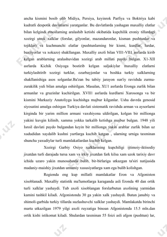 uz xududidan xaydalib kushni yurtlarga kuchib ketgan , ularning urniga taxminan shuncha yaxudiylar turli mamlakatlardan kuchib kelgan. xozirgi garbiy osiyo xalklarining kupchiligi ijtimoiy-iktisodiy jixatdan turli darajada tursa xam va irkiy jixatdan fark kilsa xam uzok tarixiy davr ichida uzaro yakin munosabatda bulib, bir-birlariga utkazgan ta'siri natijasida madaniy-maishiy jixatdan umumiy xususiyatlarga xam ega bulib kolishgan. regionda eng kup millatli mamlakatlar eron va afgoniston xisoblanadi. maxalliy statistik ma'lumotlarga karaganda asli eronda 40 dan ortik turli xalklar yashaydi. tub axoli xisoblangan forslarbutun axolining yarmidan kamini tashkil kiladi. afgonistonda 30 ga yakin xalk yashaydi. butun janubiy va shimoli-garbida turkiy tillarda suzlashuvchi xalklar yashaydi. mamlakatda birinchi marta utkazilgan 1979 yilgi axoli ruyzatiga binoan afgonistonda 15.5 mln.dan ortik kishi istikomat kiladi. shulardan taxminan 55 foizi asli afgon (pushtun) lar, 19 foizi tojiklar, 9 foizi uzbeklar (asosan shimoliy kismida), 8 foizi xazariylar, 4 foizi choraymoklar, 3 foizi turkmanlar, kolgan 2 foizi boka elatlar va etnik guruxlardan. ayrim …
