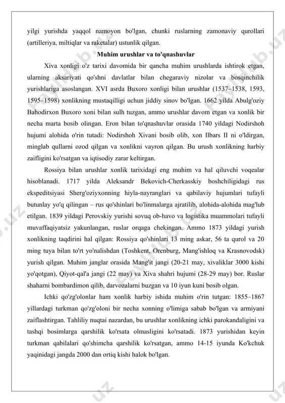 eriya va zamonaviy miltiqlarning kamligi – xonlikning yirik imperiyalarga qarshilik ko'rsatish qobiliyatini sezilarli darajada pasaytirgan. masalan, 1873 yildagi rus yurishida xivaliklarning qurollari rus artilleriyasi oldida samarasiz bo'lgan, chunki ruslar 56 ta qurol va raketa bo'linmalariga ega bo'lgan. harbiy texnologiyalar rivojlanishi qo'shni davlatlar bilan savdo va urushlar orqali sodir bo'lgan. eron bilan to'qnashuvlarda xivaliklar eroniy qurollarni qo'lga kiritgan, ammo ichki resurslar – temir va porox ishlab chiqarishning cheklanganligi – tufayli texnologik taraqqiyot sekin kechgan. tahliliy nuqtai nazardan, xonlikning qurol-yarog'i ko'chmanchi hayot tarzi bilan moslashgan bo'lib, tez hujumlar uchun qulay, lekin mudofaa urushlarida zaif bo'lgan. bu zaiflik 1839 yildagi perovskiy yurishida va 1873 yilgi yurishda yaqqol namoyon bo'lgan, chunki ruslarning zamonaviy qurollari (artilleriya, miltiqlar va raketalar) ustunlik qilgan. muhim urushlar va to'qnashuvlar xiva xonligi o'z tarixi davomida bir qancha muhim urushlarda ishtirok etgan, ularning aksariyati qo'shni davlatlar bilan chegaraviy nizolar va bosqinchilik yurishlariga asoslangan. xvi asrda buxoro xonligi bilan urushlar (1537–1538, 1593, …