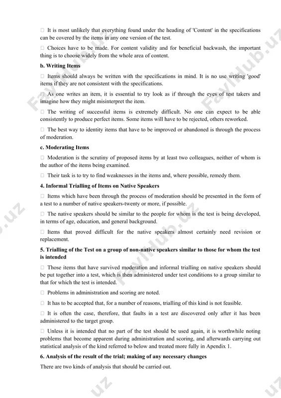 cale will be used ? how many people will rate each piece of work? what happens if two or more raters disagree about a piece of work? 3. writing and moderating items a. sampling it is most unlikely that everything found under the heading of 'content' in the specifications can be covered by the items in any one version of the test. choices have to be made. for content validity and for beneficial backwash, the important thing is to choose widely from the whole area of content. b. writing items items should always be written with the specifications in mind. it is no use writing 'good' items if they are not consistent with the specifications. as one writes an item, it is essential to try look as if through the eyes of test takers and imagine how they might misinterpret the item. the writing of successful items is extremely difficult. …