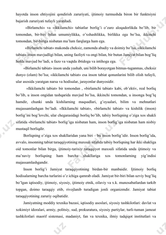 im va mehnatlari mujassamlashgan bo’ladi. «ikkilamchi tabiat», «birlamchi tabiat» va kishilik (inson) borlig’ini bog’lovchi, ular chegarasidagi borliq bo’lib, tabiiy borliqning o’ziga xos shakli sifatida «birlamchi tabiat» borlig’iga nisbatan ham, inson borlig’iga nisbatan ham nisbiy mustaqil borliqdir. borliqning o’ziga xos shakllaridan yana biri – bu inson borlig’idir. inson borlig’ida, avvalo, insonning tabiat taraqqiyotining maxsuli sifatida tabiiy borliqning har ikki shakliga oid tomonlar bilan birga, ijtimoiy-tarixiy taraqqiyot maxsuli sifatida unda ijtimoiy va ma’naviy borliqning ham barcha shakllariga xos tomonlarning yig’indisi majassamlashgandir. inson borlig’i jamiyat taraqqiyotining birdan-bir manbaidir. ijtimoiy borliq hodisalarning barcha turlarini o’z ichiga qamrab oladi. jamiyat bir-biri bilan uzviy bog’liq bo’lgan iqtisodiy, ijtimoiy, siyosiy, ijtimoiy etnik, oilaviy va x.k. munosabatlardan tarkib topgan, doimo taraqqiy etib, rivojlanib turadigan jonli organizmdir. jamiyat tabiat taraqqiyotining zaruriy oqibatidir. jamiyatning moddiy texnika bazasi, iqtisodiy asoslari, siyosiy tashkilotlari: davlat va xokimiyt idoralari, armiy, politsiy, sud, prokuratura, siyosiy partiylar, turli-tuman jamoat tashkilotlari maorif sistemasi, madaniyt, fan va texnika, …