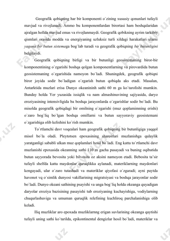 ng sathi 110 m gacha pasayadi va buning oqibatida butun sayyorada bevosita yoki bilvosita oz aksini namoyon etadi. bebosita ta’sir tufayli shelfda katta maydonlar quruqlikka aylanadi, materiklarning maydonlari kengayadi, ular o`zaro tu​tashadi va materiklar qiyofasi o`zgaradi; ayni paytda havonot vq o`simlik dunyosi vakillarining migratsiyasi va boshqa jarayonlar sodir bo`ladi. dunyo okeani sathining psayishi va unga bog`liq holda okeanga quyadigan daryolar eroziya bazisining pasayishi tub eroziyaning kuchayishiga, vodiylarning chuqurlashuviga va umuman quruqlik relefining kuchliroq parchalanishiga olib keladi. iliq muzliklar aro epoxada muzliklarnng erigan suvlarining okeanga qaytishi tufayli uning sathi ko`tarilda, epikontinental dengizlar hosil bo`ladi, materiklar va orollar bo`laklanadi, daryolarning eroziya bazisi ko`tariladi, qurulik faunasi va flora​sining migratsiyasi cheklangan holda cuvda yashaydigan organizmlarning migratsi​yasi erkinlashadi, marjon qurilmalari shakllana boshlaydi va h.k. geografik qobiqda mintaqaviy o`zgarishlarning namoyon bo`lihiga atakama cho`li va el - nino oqimi ham yaqqol misol bo`ladi. geografik qobiqdagi bir butunlik qonunining namoyon bo`lishini kichikroq hududlar misolida ham ko`rish mumkin. masalan, …
