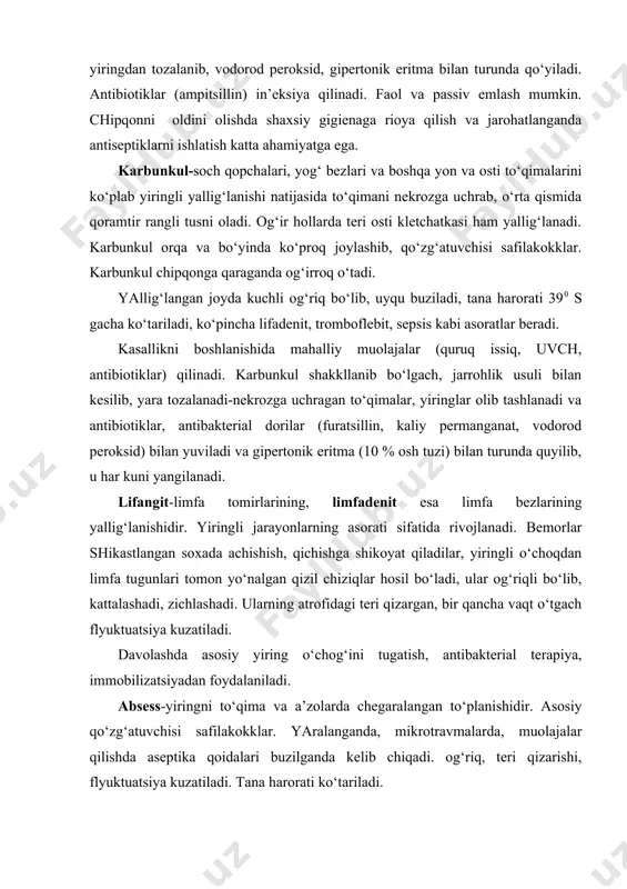 ari: teri qizarishi, yuqori harorat, og‘riq, shikastlangan a’zo faoliyatini buzilishi. absess va flegmonani davolash shakllanib bo‘lgan yiringni kesish, ulgan to‘qimalarni olib tashlash, vodorod peroksid, furatsilin bilan yarani yuvish, drenaj yoki gipertonik eritmali tampon qo‘yishdan iborat. antibiotiklar, safilakokka qarshi γ-globulin, dezintoksikatsiya maqsadida qon o‘rnini bosuvchi suyuqliklar yuboriladi. sepsis-og‘ir infeksion kasallik bo‘lib, ko‘pincha yiring chaqiruvchi mikroblar keltirib chiqaradi. sepsis to‘g‘ridan-to‘g‘ri rivojlansa birlamchi, yiringli kasalliklardan so‘ng kelib chiqsa ikkilamchi deyiladi. sepsis organizmni infeksiyaga qarshi qobiliyati pasayganda, yiringli yallig‘lanishlar butun tana bo‘ylab tarqalib ketishi natijasida ro‘y beradi. septitsemiya va septikopiemiya farqlanadi. metatsazlarsiz o‘tkir sepsis-septitsemiyada yuqori harorat (40-410 s), kunlik haroratni farqi kichik bo‘lishi (10 s), metatsazlarda esa (septikopiemiya) ertalabki va kechqurungi haroratlar orasida farq katta bo‘lishi kuzatiladi. teri oqargan, petexial toshmalar, pulsni kuchsizligi, arterial bosim pasaygani aniqlanadi. qonda leykostitoz, serillikka tekshirilganda mikroblar o‘sishi aniqlanadi. eng og‘ir asorati septik shok hisoblanadi. davolashda bemorni kaloriyali, vitaminli ovqatlantirishga e’tibor berish kerak. yotoq yaralarini oldi olinadi. sepsisni keltrib …