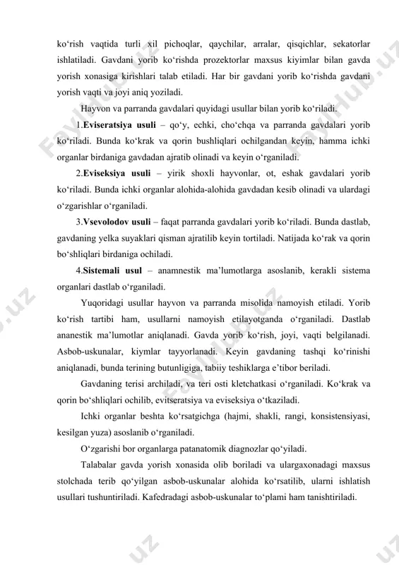 gavda yorish xonasiga kirishlari talab etiladi. har bir gavdani yorib ko‘rishda gavdani yorish vaqti va joyi aniq yoziladi. hayvon va parranda gavdalari quyidagi usullar bilan yorib ko‘riladi. 1.eviseratsiya usuli – qo‘y, echki, cho‘chqa va parranda gavdalari yorib ko‘riladi. bunda ko‘krak va qorin bushliqlari ochilgandan keyin, hamma ichki organlar birdaniga gavdadan ajratib olinadi va keyin o‘rganiladi. 2.eviseksiya usuli – yirik shoxli hayvonlar, ot, eshak gavdalari yorib ko‘riladi. bunda ichki organlar alohida-alohida gavdadan kesib olinadi va ulardagi o‘zgarishlar o‘rganiladi. 3.vsevolodov usuli – faqat parranda gavdalari yorib ko‘riladi. bunda dastlab, gavdaning yelka suyaklari qisman ajratilib keyin tortiladi. natijada ko‘rak va qorin bo‘shliqlari birdaniga ochiladi. 4.sistemali usul – anamnestik ma’lumotlarga asoslanib, kerakli sistema organlari dastlab o‘rganiladi. yuqoridagi usullar hayvon va parranda misolida namoyish etiladi. yorib ko‘rish tartibi ham, usullarni namoyish etilayotganda o‘rganiladi. dastlab ananestik ma’lumotlar aniqlanadi. gavda yorib ko‘rish, joyi, vaqti belgilanadi. asbob-uskunalar, kiymlar tayyorlanadi. keyin gavdaning tashqi ko‘rinishi aniqlanadi, bunda terining butunligiga, tabiiy …
