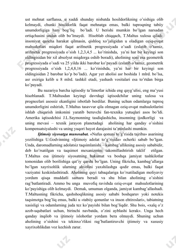nufus qonunidagi” g’oyalari asosiy rol o’ynaydi. uzoq davom etadigan vaqt mobaynida ish haqi darajasi maltus ta’limotiga ko’ra ish haqi darajasi aholining yashash darajasi minimumiga teng bo’ladi va qolgan daromad ijara haqi va foydaga bo’linadi. shunday qilib rikardoning taqsimot nazariyasi maltusning aholi nazariyasiga butunlay bog’liqdir. 1830 yilning ikkinchi yarmiga kelib rikardoning iqtisodiy ta’limotlarini rad etuvchi ko’plab ma’lumotlar yig’ildi, o’sha vaqtlarda rikardo ta’limotining asosiy g’oyasi bo’lmish uzoq muddatga mo’ljallangan davrda daromadlar taqsimotidagi o’zgarishlarni tushuntirishga ojizlik qildi. t.maltusning yozishicha, uning kitobi nashrdan chiqqan kungacha bironta mamlakat o’z hududida aholi zichligi juda oshib ketganidan o’zini etarli hajmda iste’mol mollari bilan ta’minlash imkoniyatiga ega bo’lmagan. eng avvalo, tabiiy muhit imkoniyatlari bilan aniqlanuvchi iqtisodiyot o’zining ishlab chiqarish imkoniyatlari doirasidan chetga chiqishga qodir emas. t.maltus o’z nazariyasini asoslab berishda tuproq unumdorligining pasayib borish kontseptsiyasidan foydalangan. agar bitta er uchastkasining o’ziga ustma-ust mehnat sarflansa, u xuddi shunday nisbatda hosildorlikning o’sishiga olib kelmaydi, chunki hosildorlik faqat mehnatga emas, balki …