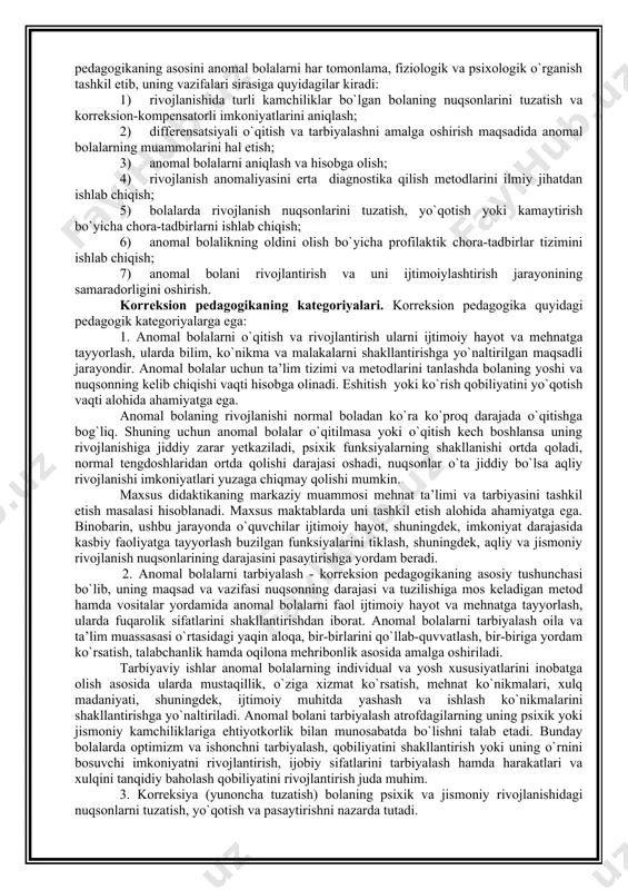 korreksion pedagogika quyidagi pedagogik kategoriyalarga ega: 1. anomal bolalarni o`qitish va rivojlantirish ularni ijtimoiy hayot va mehnatga tayyorlash, ularda bilim, ko`nikma va malakalarni shakllantirishga yo`naltirilgan maqsadli jarayondir. anomal bolalar uchun ta’lim tizimi va metodlarini tanlashda bolaning yoshi va nuqsonning kelib chiqishi vaqti hisobga olinadi. eshitish yoki ko`rish qobiliyatini yo`qotish vaqti alohida ahamiyatga ega. anomal bolaning rivojlanishi normal boladan ko`ra ko`proq darajada o`qitishga bog`liq. shuning uchun anomal bolalar o`qitilmasa yoki o`qitish kech boshlansa uning rivojlanishiga jiddiy zarar yetkaziladi, psixik funksiyalarning shakllanishi ortda qoladi, normal tengdoshlaridan ortda qolishi darajasi oshadi, nuqsonlar o`ta jiddiy bo`lsa aqliy rivojlanishi imkoniyatlari yuzaga chiqmay qolishi mumkin. maxsus didaktikaning markaziy muammosi mehnat ta’limi va tarbiyasini tashkil etish masalasi hisoblanadi. maxsus maktablarda uni tashkil etish alohida ahamiyatga ega. binobarin, ushbu jarayonda o`quvchilar ijtimoiy hayot, shuningdek, imkoniyat darajasida kasbiy faoliyatga tayyorlash buzilgan funksiyalarini tiklash, shuningdek, aqliy va jismoniy rivojlanish nuqsonlarining darajasini pasaytirishga yordam beradi. 2. anomal bolalarni tarbiyalash - korreksion …