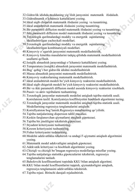 zik modellashtirish. o’xshashlik prinsipi va balans tenglamalari. 28. texnologik jarayonlarni fizik modellashtirish. o’lchamlar nazariyasi. 29. o’xshashlik prinsipi nima uchun kerakligini ayting. 30. o’lchamlar nazariyasi va o’xshashlik prinsipilari qoidalari asosida texnologik jarayonlarni fizik modellarini yaratish. 31. texnologik qurilmalardagi moddiy va energetik oqimlarning tuzilishi tadqiqot usullari. ideal gidrodinamik oqimlarni modеllashtirish. 32. gidravlik idishda moddaning yig’ilish jarayonini matеmatik ifodalash. 33. gidrodinamik o’lchamsiz kattaliklarni yozing. 34. ideal siqib chiqarish matematik ifodasini yozing va tusuntiring. 35. ideal aralashtirish matematik ifodasini yozing tusuntiring. 36. bir parametrli diffuzion model matematik ifodasini yozing va tusuntiring. 37. ikki parametrli diffuzion model matematik ifodasini yozing va tusuntiring. 38. texnologik qurilmalardagi moddiy va energetik oqimlarning ideallashtirilgan yachеykali modеllari. 39. texnologik qurilmalardagi moddiy va energetik oqimlarning ideallashtirilgan kombinatsiyali modеllari. 40. kimyoviy o’zgarish jarayonini matematik modellashtirish. 41. kimyoviy kinetika masalalarini tadqiq qilishda matematik modellashtirish usullarni qo'llash. 42. issiqlik almashish jarayonidagi o’lchamsiz kattaliklarni yozing. 43. temperatura (issiqlik) almashish jarayonini matematik modellashtirish. 44. bug’ qobig’i …