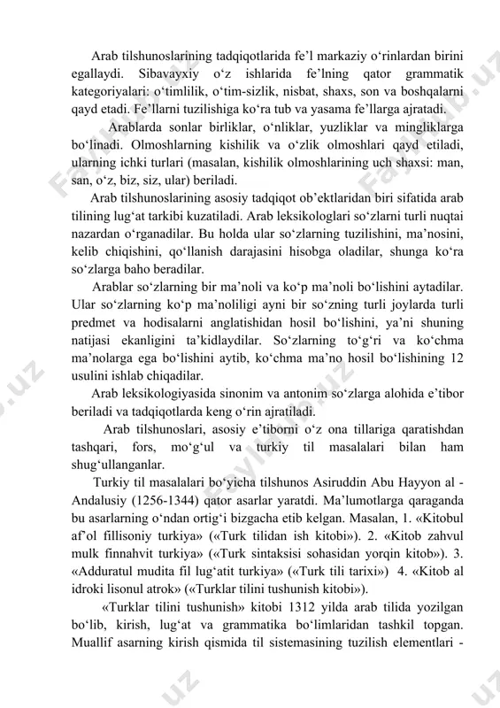 ziy o‘rinlardan birini egallaydi. sibavayxiy o‘z ishlarida fe’lning qator grammatik kategoriyalari: o‘timlilik, o‘tim-sizlik, nisbat, shaxs, son va boshqalarni qayd etadi. fe’llarni tuzilishiga ko‘ra tub va yasama fe’llarga ajratadi. arablarda sonlar birliklar, o‘nliklar, yuzliklar va mingliklarga bo‘linadi. olmoshlarning kishilik va o‘zlik olmoshlari qayd etiladi, ularning ichki turlari (masalan, kishilik olmoshlarining uch shaxsi: man, san, o‘z, biz, siz, ular) beriladi. arab tilshunoslarining asosiy tadqiqot ob’ektlaridan biri sifatida arab tilining lug‘at tarkibi kuzatiladi. arab leksikologlari so‘zlarni turli nuqtai nazardan o‘rganadilar. bu holda ular so‘zlarning tuzilishini, ma’nosini, kelib chiqishini, qo‘llanish darajasini hisobga oladilar, shunga ko‘ra so‘zlarga baho beradilar. arablar so‘zlarning bir ma’noli va ko‘p ma’noli bo‘lishini aytadilar. ular so‘zlarning ko‘p ma’noliligi ayni bir so‘zning turli joylarda turli predmet va hodisalarni anglatishidan hosil bo‘lishini, ya’ni shuning natijasi ekanligini ta’kidlaydilar. so‘zlarning to‘g‘ri va ko‘chma ma’nolarga ega bo‘lishini aytib, ko‘chma ma’no hosil bo‘lishining 12 usulini ishlab chiqadilar. arab leksikologiyasida sinonim va antonim so‘zlarga alohida e’tibor beriladi va …