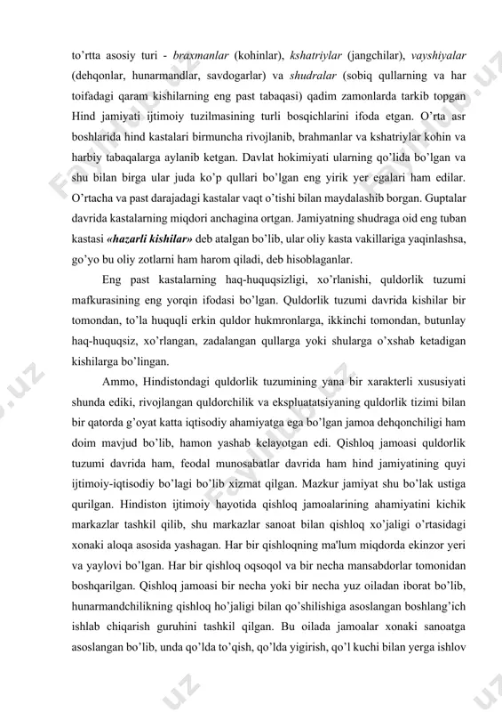 jlangan. qadimiy kastalarning to’rtta asosiy turi - braxmanlar (kohinlar), kshatriylar (jangchilar), vayshiyalar (dehqonlar, hunarmandlar, savdogarlar) va shudralar (sobiq qullarning va har toifadagi qaram kishilarning eng past tabaqasi) qadim zamonlarda tarkib topgan hind jamiyati ijtimoiy tuzilmasining turli bosqichlarini ifoda etgan. o’rta asr boshlarida hind kastalari birmuncha rivojlanib, brahmanlar va kshatriylar kohin va harbiy tabaqalarga aylanib ketgan. davlat hokimiyati ularning qo’lida bo’lgan va shu bilan birga ular juda ko’p qullari bo’lgan eng yirik yer egalari ham edilar. o’rtacha va past darajadagi kastalar vaqt o’tishi bilan maydalashib borgan. guptalar davrida kastalarning miqdori anchagina ortgan. jamiyatning shudraga oid eng tuban kastasi «hazarli kishilar» deb atalgan bo’lib, ular oliy kasta vakillariga yaqinlashsa, go’yo bu oliy zotlarni ham harom qiladi, deb hisoblaganlar. eng past kastalarning haq-huquqsizligi, xo’rlanishi, quldorlik tuzumi mafkurasining eng yorqin ifodasi bo’lgan. quldorlik tuzumi davrida kishilar bir tomondan, to’la huquqli erkin quldor hukmronlarga, ikkinchi tomondan, butunlay haq-huquqsiz, xo’rlangan, zadalangan qullarga yoki shularga o’xshab ketadigan …