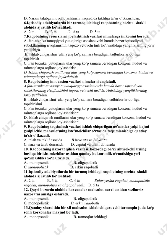 hdan. b. bozorni talabga muvofiqlashtirish maqsadida taklifga ta’sir o‘tkazishdan. c. ishlab chiqarishni talabga muvofiqlashtirish maqsadida taklifga ta’sir o‘tkazishdan. d. narxni talabga muvofiqlashtirish maqsadida taklifga ta’sir o‘tkazishdan. 6.iqtisodiy adabiyotlarda bir tarmoq ichidagi raqobatning nechta shakli alohida ajratilib ko‘rsatiladi. a. 2 ta b. 3 ta c. 4 ta d. 5 ta 7.raqobatning resurslarni joylashtirish vazifasi nimalarga imkonini beradi. a. fan-texnika taraqqiyoti yutuqlariga asoslanuvchi hamda bozor iqtisodiyoti subektlarining rivojlanishini taqozo yetuvchi turli ko‘rinishdagi yangiliklarning joriy yetilishiga. b. ishlab chiqarishni ular yeng ko‘p samara beradigan tadbirkorlar qo`liga topshirish c. fan texnika yutuqlarini ular yeng ko‘p samara beradigan korxona, hudud va mintaqalarga oqilona joylashtirish. d. ishlab chiqarish omillarini ular yeng ko‘p samara beradigan korxona, hudud va mintaqalarga oqilona joylashtirish. 8. raqobatning innovasion vazifasi nimalarni anglatadi. a.fan-texnika taraqqiyoti yutuqlariga asoslanuvchi hamda bozor iqtisodiyoti subektlarining rivojlanishini taqozo yetuvchi turli ko‘rinishdagi yangiliklarning joriy yetilishini. b. ishlab chiqarishni ular yeng ko‘p samara beradigan tadbirkorlar qo`liga topshirishni. c. fan texnika …