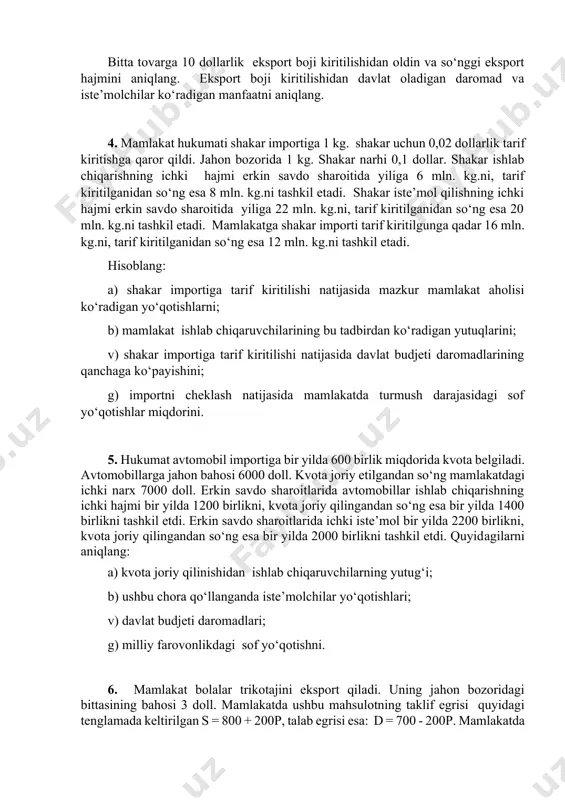 n. kg.ni, tarif kiritilganidan so‘ng esa 20 mln. kg.ni tashkil etadi. mamlakatga shakar importi tarif kiritilgunga qadar 16 mln. kg.ni, tarif kiritilganidan so‘ng esa 12 mln. kg.ni tashkil etadi. hisoblang: a) shakar importiga tarif kiritilishi natijasida mazkur mamlakat aholisi ko‘radigan yo‘qotishlarni; b) mamlakat ishlab chiqaruvchilarining bu tadbirdan ko‘radigan yutuqlarini; v) shakar importiga tarif kiritilishi natijasida davlat budjeti daromadlarining qanchaga ko‘payishini; g) importni cheklash natijasida mamlakatda turmush darajasidagi sof yo‘qotishlar miqdorini. 5. hukumat avtomobil importiga bir yilda 600 birlik miqdorida kvota belgiladi. avtomobillarga jahon bahosi 6000 doll. kvota joriy etilgandan so‘ng mamlakatdagi ichki narx 7000 doll. erkin savdo sharoitlarida avtomobillar ishlab chiqarishning ichki hajmi bir yilda 1200 birlikni, kvota joriy qilingandan so‘ng esa bir yilda 1400 birlikni tashkil etdi. erkin savdo sharoitlarida ichki iste’mol bir yilda 2200 birlikni, kvota joriy qilingandan so‘ng esa bir yilda 2000 birlikni tashkil etdi. quyidagilarni aniqlang: a) kvota joriy qilinishidan ishlab chiqaruvchilarning yutug‘i; b) ushbu chora …