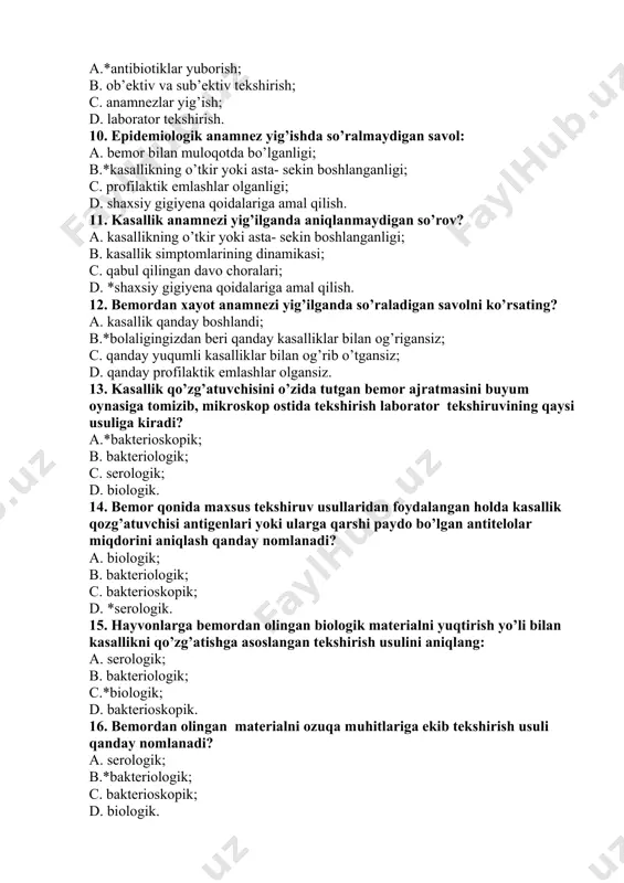 ; d. *shaxsiy gigiyena qoidalariga amal qilish. 12. bemordan xayot anamnezi yig’ilganda so’raladigan savolni ko’rsating? a. kasallik qanday boshlandi; b.*bolaligingizdan beri qanday kasalliklar bilan og’rigansiz; c. qanday yuqumli kasalliklar bilan og’rib o’tgansiz; d. qanday profilaktik emlashlar olgansiz. 13. kasallik qo’zg’atuvchisini o’zida tutgan bemor ajratmasini buyum oynasiga tomizib, mikroskop ostida tekshirish laborator tekshiruvining qaysi usuliga kiradi? a.*bakterioskopik; b. bakteriologik; c. serologik; d. biologik. 14. bemor qonida maxsus tekshiruv usullaridan foydalangan holda kasallik qozg’atuvchisi antigenlari yoki ularga qarshi paydo bo’lgan antitelolar miqdorini aniqlash qanday nomlanadi? a. biologik; b. bakteriologik; c. bakterioskopik; d. *serologik. 15. hayvonlarga bemordan olingan biologik materialni yuqtirish yo’li bilan kasallikni qo’zg’atishga asoslangan tekshirish usulini aniqlang: a. serologik; b. bakteriologik; c.*biologik; d. bakterioskopik. 16. bemordan olingan materialni ozuqa muhitlariga ekib tekshirish usuli qanday nomlanadi? a. serologik; b.*bakteriologik; c. bakterioskopik; d. biologik. 17. yuqumli kasalliklarga erta tashxis qo’yishning asosiy maqsadini ko’rsating: a. bemorga shoshilinch tibbiy yordam ko’rsatish; b.*kasallikni erta aniqlash va …