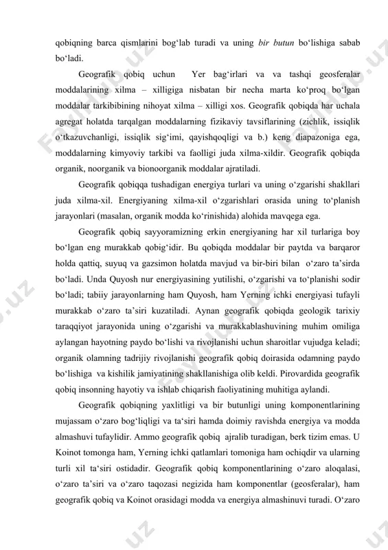 qobiq doirasida odamning paydo bo‘lishiga va kishilik jamiyatining shakllanishiga olib keldi. pirovardida geografik qobiq insonning hayotiy va ishlab chiqarish faoliyatining muhi​tiga aylandi. geografik qobiqning yaxlitligi va bir butunligi uning komponentlarining mujas​sam o‘zaro bog‘liqligi va ta‘siri hamda doimiy ravishda energiya va modda almashuvi tufaylidir. ammo geografik qobiq ajralib turadigan, berk tizim emas. u koinot to​monga ham, yerning ichki qatlamlari tomoniga ham ochiqdir va ularning turli xil ta‘siri ostidadir. geografik qobiq komponentlarining o‘zaro aloqalasi, o‘zaro ta’siri va o‘zaro taqozasi negizida ham komponentlar (geosferalar), ham geografik qobiq va koinot orasidagi modda va energiya almashinuvi turadi. o‘zaro modda va energiya almashinuvi jarayonida bir komponentagi modda va energiyaning bir qismi usluksiz ravishda boshqa kom​ponentlarning tarkibiga o‘tadi, energiya bir turdan boshqa turga o‘zgaradi. umuman o‘zaro almashuv mujassam bog‘liq bo‘lgan, ammo teskari tomonga yo‘nalgan modda va energiyaning kirimi va sarfi, ularning balansi jarayonlaridan hamda assaimiyatsiya va dissimilyatsiya jarayonlaridan tashkil topgan. aynan bu holat geografik qobiqning har bir …