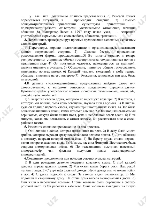 ать в обсуждении вопросов, о … у вас нет достаточно полного представления. 6) речевой этикет определяется ситуацией, в … происходит общение. 7) помимо общеупотребительных приветствий существуют приветствия, … подчеркивают радость от встречи, уважительное отношение, желание общения. 8) император павел в 1797 году издал указ, … запрещал употребление «крамольных» слов свобода, общество, гражданин. 3. перепишите, трансформируя простые предложения в сложные с союзным словом который. 1) переговоры, хорошо подготовленные и организованные, показывают «лицо» встречающей стороны. 2) деловая беседа, проведенная руководителем фирмы, прошлауспешно.3) во многих странах и теперь распространены старинные обычаи гостеприимства, сохранившиеся почти в неизменном виде. 4) от поступков человека, находящегося за границей, зависит мнение о его стране. 5) обращение, принятое общим голосованием, напечатано во всех газетах. 6) каждый человек, входящий в фойе театра, обращает внимание на его интерьер.7) экскурсия, длившаяся три дня, была интересной. 4.в данных сложноподчинённых предложениях найдите слово или словосочетание, к которому относится придаточное определительное. проанализируйте употребление союзов и …