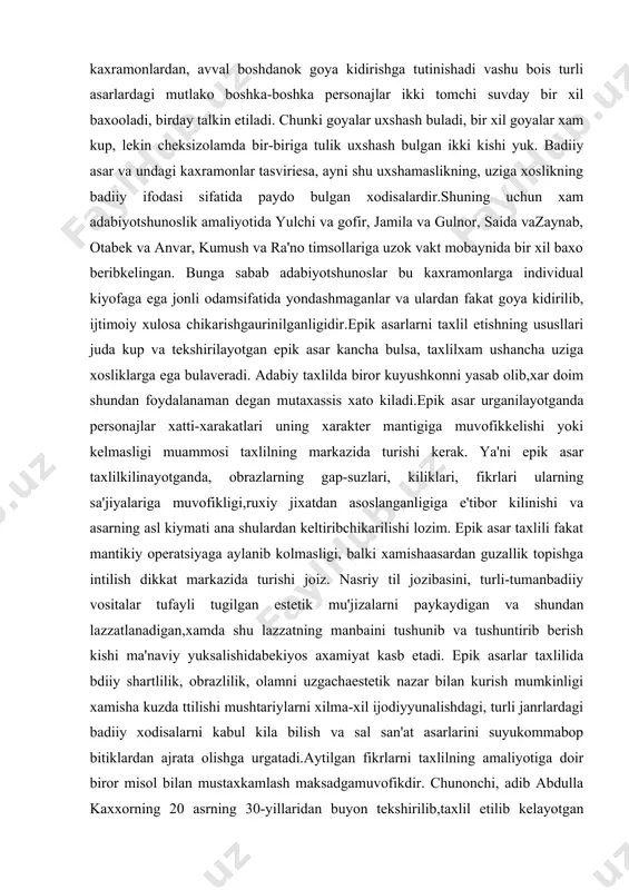 hmaganlar va ulardan fakat goya kidirilib, ijtimoiy xulosa chikarishgaurinilganligidir.epik asarlarni taxlil etishning ususllari juda kup va tekshirilayotgan epik asar kancha bulsa, taxlilxam ushancha uziga xosliklarga ega bulaveradi. adabiy taxlilda biror kuyushkonni yasab olib,xar doim shundan foydalanaman degan mutaxassis xato kiladi.epik asar urganilayotganda personajlar xatti-xarakatlari uning xarakter mantigiga muvofikkelishi yoki kelmasligi muammosi taxlilning markazida turishi kerak. ya'ni epik asar taxlilkilinayotganda, obrazlarning gap-suzlari, kiliklari, fikrlari ularning sa'jiyalariga muvofikligi,ruxiy jixatdan asoslanganligiga e'tibor kilinishi va asarning asl kiymati ana shulardan keltiribchikarilishi lozim. epik asar taxlili fakat mantikiy operatsiyaga aylanib kolmasligi, balki xamishaasardan guzallik topishga intilish dikkat markazida turishi joiz. nasriy til jozibasini, turli-tumanbadiiy vositalar tufayli tugilgan estetik mu'jizalarni paykaydigan va shundan lazzatlanadigan,xamda shu lazzatning manbaini tushunib va tushuntirib berish kishi ma'naviy yuksalishidabekiyos axamiyat kasb etadi. epik asarlar taxlilida bdiiy shartlilik, obrazlilik, olamni uzgachaestetik nazar bilan kurish mumkinligi xamisha kuzda ttilishi mushtariylarni xilma-xil ijodiyyunalishdagi, turli janrlardagi badiiy xodisalarni kabul kila bilish va sal san'at asarlarini …