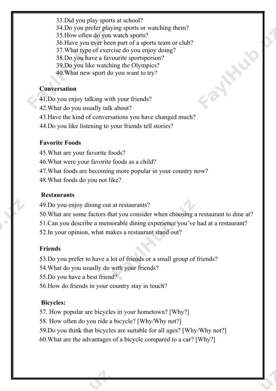 conversations you have changed much? 44.do you like listening to your friends tell stories? favorite foods 45.what are your favorite foods? 46.what were your favorite foods as a child? 47.what foods are becoming more popular in your country now? 48.what foods do you not like? restaurants 49.do you enjoy dining out at restaurants? 50.what are some factors that you consider when choosing a restaurant to dine at? 51.can you describe a memorable dining experience you’ve had at a restaurant? 52.in your opinion, what makes a restaurant stand out? friends 53.do you prefer to have a lot of friends or a small group of friends? 54.what do you usually do with your friends? 55.do you have a best friend? 56.how do friends in your country stay in touch? bicycles: 57. how popular are bicycles in your hometown? [why?] 58. how often do you ride a bicycle? [why/why not?] 59.do you think …
