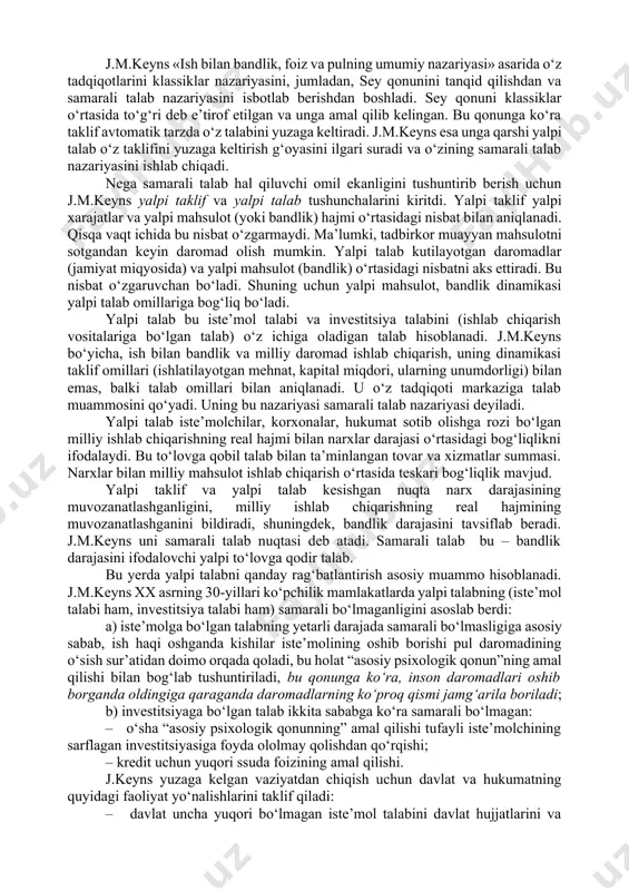 da ham ayrim mamlakatlar iqtisodiy siyosatni ifodalaydi. o‘rganish predmeti va uslubi. j.m.keynsgacha bo‘lgan iqtisodiy nazariyada xo‘jalik jarayonlarini tahlil qilishning mikroiqtisodiy yondashuvi hukmronlik qilib kelgan. firmalarning samarali amal qilishi bir butun iqtisodiyotning samarali amal qilishi bilan deyarli bir narsa deb qaralgan. xo‘jalik faoliyatini milliy iqtisodiyot darajasida tahlil qilish faqat pul massasi va bahoning umumiy darajasining o‘zaro aloqasi muammosigagina kelib taqalgan, xolos. buning ustiga, e’tibor faqat uzoq muddatli jihtlarga qaratilgan. j.m.keyns birinchi bo‘lib makroiqtisodiy uslubni qo‘lladi, ya’ni xalq xo‘jaligi yalpi miqdorlari (ijtimoiy mahsulot, yalpi jamg‘arma, yalpi investitsiya, yalpi iste’mol xarajatlari va b.) o‘rtasidagi bog‘liqlik va nisbatlarni tadqiqot qildi. makroiqtisodiy uslub ayrim firmalarning rivojlanish sharoitlari bir butun iqtisodiyotning rivojlanish sharoitlari bilan mos tushmasligini taqozo etadi. o‘rganish predmeti va uslubiy jihatdan j.m.keyns iqtisodiy ta’limotidagi novatorlik, birinchidan, ana shu mikroiqtisodiy yondashuvdan ko‘ra makroiqtisodiy tahlilga ustunlik berishida, ikkinchidan, «psixologik qonunga» asoslangan holda «samarali talab» (talabning davlat tomonidan rag‘batlantirilishi) konsepsiyasini asoslab berishida o‘z aksini topadi. j.m.keyns o‘z …