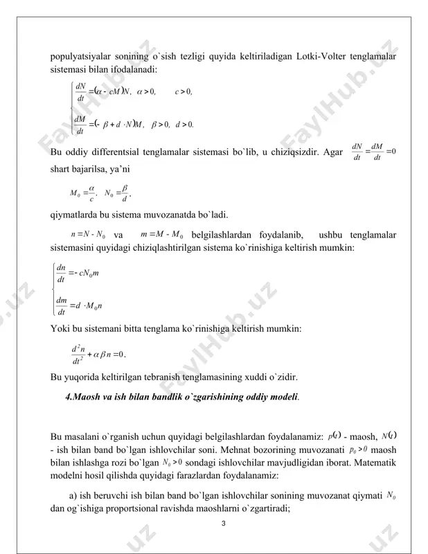 : . bu esa mexanika fanidan ma’lum bo`lgan tebranish formulasining o`zginasidir. 2. ikki biologik populyatsiyaning o`zaro ta’sirlashuvida hosil bo`ladigan kichik tebranishlar. bu yerda quyidagi belgilashlar kiritamiz: - o`txo`rlar populyatsiyasi soni, - go`shtxo`rlar populyatsiyasi soni. u holda o`zaro ta’sirlashuvchi ushbu populyatsiyalar sonining o`sish tezligi quyida keltiriladigan lotki-volter tenglamalar sistemasi bilan ifodalanadi: bu oddiy differentsial tenglamalar sistemasi bo`lib, u chiziqsizdir. agar shart bajarilsa, ya’ni . qiymatlarda bu sistema muvozanatda bo`ladi. va belgilashlardan foydalanib, ushbu tenglamalar sistemasini quyidagi chiziqlashtirilgan sistema ko`rinishiga keltirish mumkin: yoki bu sistemani bitta tenglama ko`rinishiga keltirish mumkin: . bu yuqorida keltirilgan tebranish tenglamasining xuddi o`zidir. 4.maosh va ish bilan bandlik o`zgarishining oddiy modeli. bu masalani o`rganish uchun quyidagi belgilashlardan foydalanamiz: - maosh, - ish bilan band bo`lgan ishlovchilar soni. mehnat bozorining muvozanati maosh bilan ishlashga rozi bo`lgan sondagi ishlovchilar mavjudligidan iborat. matematik modelni hosil qilishda quyidagi farazlardan foydalanamiz: a) ish beruvchi ish bilan band bo`lgan ishlovchilar sonining muvozanat qiymati …