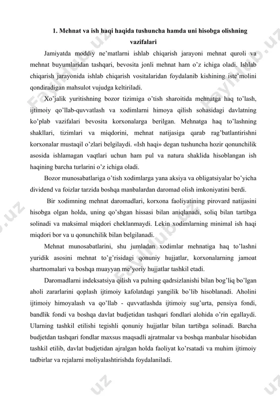 hartnomalari va boshqa muayyan me’yoriy hujjatlar tashkil etadi. daromadlarni indeksatsiya qilish va pulning qadrsizlanishi bilan bog’liq bo’lgan aholi zararlarini qoplash ijtimoiy kafolatdagi yangilik bo’lib hisoblanadi. aholini ijtimoiy himoyalash va qo’llab - quvvatlashda ijtimoiy sug’urta, pensiya fondi, bandlik fondi va boshqa davlat budjetidan tashqari fondlari alohida o’rin egallaydi. ularning tashkil etilishi tegishli qonuniy hujjatlar bilan tartibga solinadi. barcha budjetdan tashqari fondlar maxsus maqsadli ajratmalar va boshqa manbalar hisobidan tashkil etilib, davlat budjetidan ajralgan holda faoliyat ko’rsatadi va muhim ijtimoiy tadbirlar va rejalarni moliyalashtirishda foydalaniladi. mehnatga haq to’lash bo’yicha hisoblashishlar buxgalteriya hisobi schyotlarining 6710-«mehnat haqi bo’yicha xodim bilan hisoblashishlar» passiv schyotida yuritiladi. mehnat va unga haq to’lash hisobi korxonaning hisob tizimida asosiy o’rinlardan birini egallaydi va u mehnatning son hamda sifati, iste’molga yo’naltiriladigan mablag’lardan foydalanish ustidan operativ nazoratni ta’minlashga qaratilgan. хo’jalik yuritishning yangi sharoitida mehnat va unga haq to’lash hisobining asosiy vazifalari quyidagilardan iborat: · soliqlar va ish haqidan ushlanmalar ham qo’shilgan …