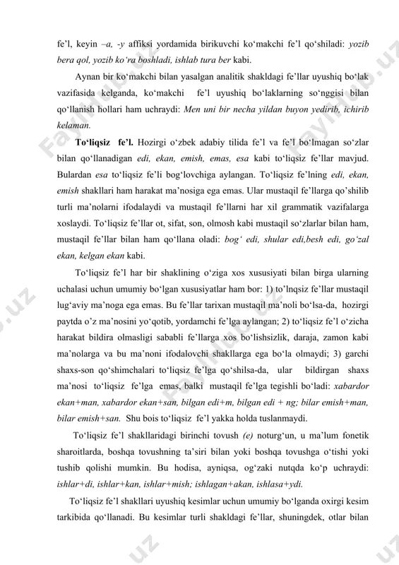 i: xabardor ekan+man, xabardor ekan+san, bilgan edi+m, bilgan edi + ng; bilar emish+man, bilar emish+san. shu bois to‘liqsiz fe’l yakka holda tuslanmaydi. to‘liqsiz fe’l shakllaridagi birinchi tovush (e) noturg‘un, u ma’lum fonetik sharoitlarda, boshqa tovushning ta’siri bilan yoki boshqa tovushga o‘tishi yoki tushib qolishi mumkin. bu hodisa, ayniqsa, og‘zaki nutqda ko‘p uchraydi: ishlar+di, ishlar+kan, ishlar+mish; ishlagan+akan, ishlasa+ydi. to‘liqsiz fe’l shakllari uyushiq kesimlar uchun umumiy bo‘lganda oxirgi kesim tarkibida qo‘llanadi. bu kesimlar turli shakldagi fe’llar, shuningdek, otlar bilan ifodalanishi mumkin: u akmalning iztirob chekib yurganini ham bilar, lekin gulsum ona bunchalik fig‘oni chiqib gapirishini birinchi ko‘rishi edi. (o. yo.) fe’llarning tuzilishiga ko‘ra turlari. fe’llar tuzilishiga ko‘ra quyidagi turlarga bo‘linadi: 1.sodda fe’llar bir o‘zak morfemadan iborat bo‘lgan tub: o‘qi, kut, kel, ol va yasama: ishla, tozala, oqar, ko‘rsat so‘zlardan tashkil topadi. 2. qo‘shma fe’llar ikki o‘zak morfemaning birikishidan hosil bo‘ladi va tarkiban quyidagicha tuzilishga ega bo‘ladi: a) ot yoki boshqa turkumga oid …