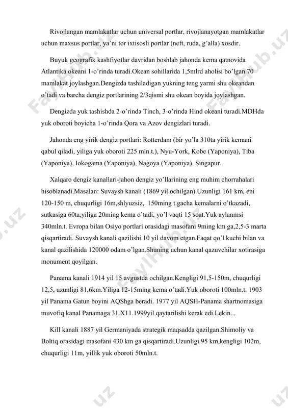 : suvaysh kanali (1869 yil ochilgan).uzunligi 161 km, eni 120-150 m, chuqurligi 16m,shlyuzsiz, 150ming t.gacha kemalarni o’tkazadi, sutkasiga 60ta,yiliga 20ming kema o’tadi, yo’l vaqti 15 soat.yuk aylanmsi 340mln.t. evropa bilan osiyo portlari orasidagi masofani 9ming km ga,2,5-3 marta qisqartiradi. suvaysh kanali qazilishi 10 yil davom etgan.faqat qo’l kuchi bilan va kanal qazilishida 120000 odam o’lgan.shuning uchun kanal qazuvchilar xotirasiga monument qoyilgan. panama kanali 1914 yil 15 avgustda ochilgan.kengligi 91,5-150m, chuqurligi 12,5, uzunligi 81,6km.yiliga 12-15ming kema o’tadi.yuk oboroti 100mln.t. 1903 yil panama gatun boyini aqshga beradi. 1977 yil aqsh-panama shartnomasiga muvofiq kanal panamaga 31.x11.1999yil qaytarilishi kerak edi.lekin... kill kanali 1887 yil germaniyada strategik maqsadda qazilgan.shimoliy va boltiq orasidagi masofani 430 km ga qisqartiradi.uzunligi 95 km,kengligi 102m, chuqurligi 11m, yillik yuk oboroti 50mln.t. jahon dengiz bo’g’ozlari: bobilmandab, katta belt, bosfor, gibraltar (sutkasiga 200ta kema o’tadi), dardanel, zond, kara darvozasi, kattegat, koreya, la-mansh (sutkasiga 500 kema o’tadi), laperuza, magellan, malakka, pa-de-kale, skagerrak, tayvan, …
