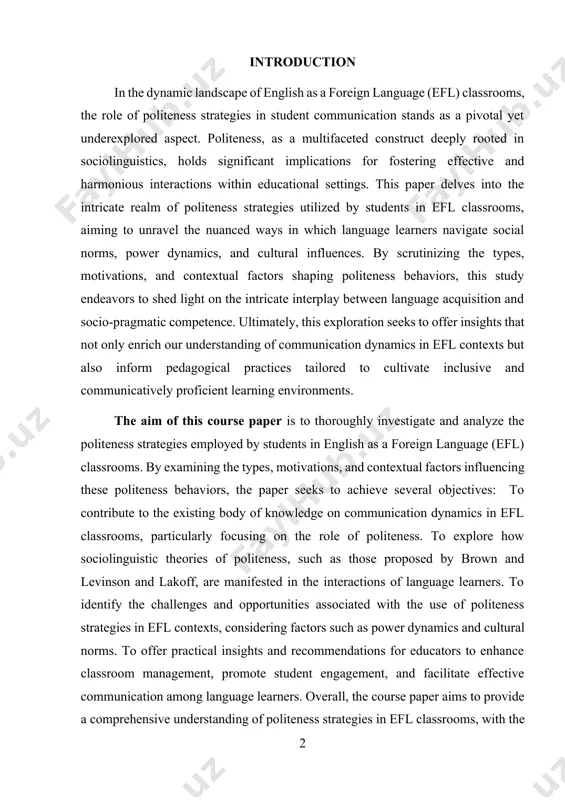 language (efl) classrooms. by examining the types, motivations, and contextual factors influencing these politeness behaviors, the paper seeks to achieve several objectives: to contribute to the existing body of knowledge on communication dynamics in efl classrooms, particularly focusing on the role of politeness. to explore how sociolinguistic theories of politeness, such as those proposed by brown and levinson and lakoff, are manifested in the interactions of language learners. to identify the challenges and opportunities associated with the use of politeness strategies in efl contexts, considering factors such as power dynamics and cultural norms. to offer practical insights and recommendations for educators to enhance classroom management, promote student engagement, and facilitate effective communication among language learners. overall, the course paper aims to provide a comprehensive understanding of politeness strategies in efl classrooms, with the ultimate goal of informing language teaching practices and fostering inclusive and communicatively proficient learning environments. the object …