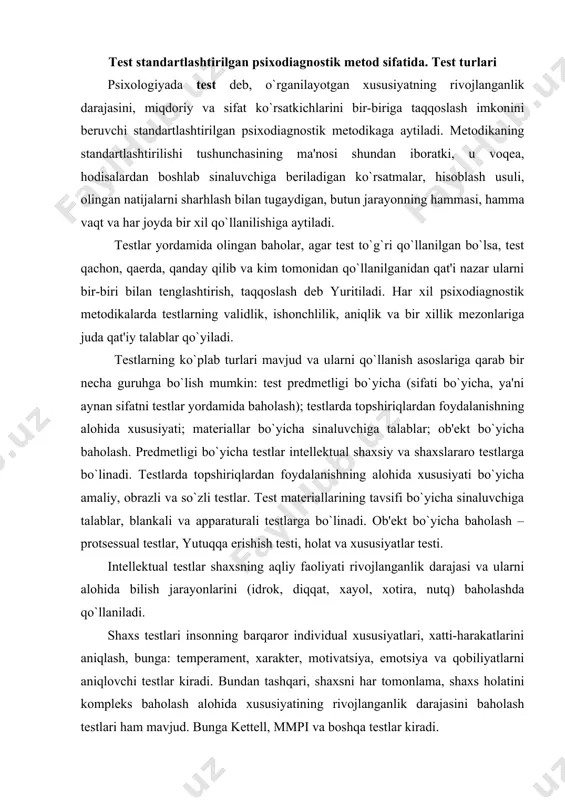nlik darajasi va ularni alohida bilish jarayonlarini (idrok, diqqat, xayol, xotira, nutq) baholashda qo`llaniladi. shaxs testlari insonning barqaror individual xususiyatlari, xatti-harakatlarini aniqlash, bunga: temperament, xarakter, motivatsiya, emotsiya va qobiliyatlarni aniqlovchi testlar kiradi. bundan tashqari, shaxsni har tomonlama, shaxs holatini kompleks baholash alohida xususiyatining rivojlanganlik darajasini baholash testlari ham mavjud. bunga kettell, mmpi va boshqa testlar kiradi. xususiy testlar yordamida, shaxsning alohida belgilari, motivlar, emotsiyalar, masalan xarakter aktsentuatsiyasi, xavotirlik, lokus nazorati, yutuqqa erishish motivi, tajovuzkorlik va boshqalar aniqlanadi. shaxslararo testlar har xil ijtimoiy guruhlarda odamlarning munosabati sifatida ijtimoiy-psixologik o`z-o`zini attestatsiya qilish testi. amaliy testlar o`ziga topshiriq va shakllarni qamrab oladi, bunda sinaluvchi aniq predmet materiallari ularni almashtiruvchi materiallar bilan ko`rgazmali-harakatli reja asosida amaliy ish bajaradi. obrazli testlar obrazlar, surat, rasm, sxema va tasavvurlar bilan mashqlarni o`zi ichiga oladi. verbal testlar so`zli topshiriqlardan iborat, ular tushunchalarni aniqlash, xulosa chiqarish, har xil so`zlarning ma'nosini anglash va taqqoslash hamda bu so`zlar bilan har xil …