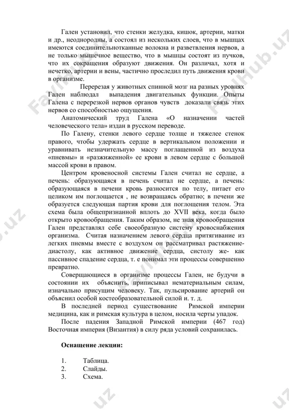 ы вместе с воздухом он рассматривал растяжение- диастолу, как активное движение сердца, систолу же- как пассивное спадение сердца, т. е понимал эти процессы совершенно превратно. соверщающиеся в организме процессы гален, не будучи в состоянии их объяснить, приписывал нематериальным силам, изначально присущим человеку. так, пульсирование артерий он объяснил особой костеобразовательной силой и. т. д. в последней период существование римской империи медицина, как и римская культура в целом, носила черты упадок. после падения западной римской империи (467 год) восточная империя (византия) в силу ряда условий сохранилась. оснащение лекции: 1. таблица. 2. слайды. 3. схема. основная литература: 1. а. а. кадиров тиббиет тарихи дарслиги, ибн сино нашриети, тошкент, 1993 йил 2. а. а. кадиров «история медицины узбекистана» из- во ибн сины ташкент, 1994 год 3. а. а. кадиров узбекистон тиббиет тариха дарслиги ибн сино нашриети, тошкент, 2001 йил 4. бородулин ф. р. история медицины сборник лекции. москва, медицина, 1961 год. 5. заблудовский п. …