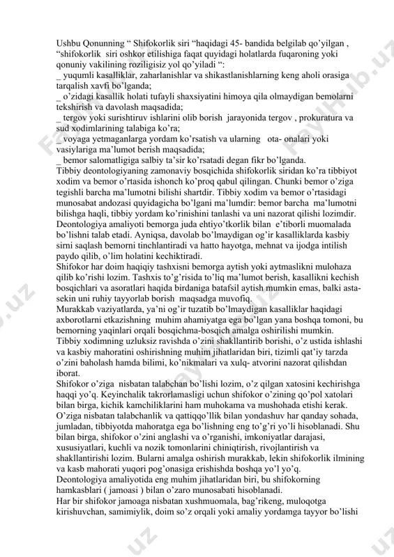 kin emas. shuningdek, jismoniy nuqsonlar, zararli odatlar va mol- mulkka dahldorlik ham sir saqlanishi lozim. asosan, shifokorlik sirini tibbiyot xodimlari ehtiyotsizlik yoki mas’uliyatsizlik sababli oshkor qilishlari mumkin. bu ma’lumotlarni tibbiy xodim faqat bemor roziligi bilan uchinchi shaxslarga ma’lum qilishi mumkindir. shifokorlik sirini oshkor qilgan tibbiy xodimlar shaxsiy axloqiy, ba’zan jinoiy javobgarlikka tortiladilar. 1996 yilda qabul qilingan o’zbekiston respublikasining “ fuqarolar salomatligini muhofaza qilish” haqidagi qonuniga asosan shifokorlik siri huquqiy mavqeiga ega bo’ldi va mamlakatimizda shifokorlik faoliyatining axloqiy – ma’naviy me’yori sifatida qoldi. ushbu qonunning “ shifokorlik siri “haqidagi 45- bandida belgilab qo’yilgan , “shifokorlik siri oshkor etilishiga faqat quyidagi holatlarda fuqaroning yoki qonuniy vakilining roziligisiz yol qo’yiladi “: _ yuqumli kasalliklar, zaharlanishlar va shikastlanishlarning keng aholi orasiga tarqalish xavfi bo’lganda; _ o’zidagi kasallik holati tufayli shaxsiyatini himoya qila olmaydigan bemolarni tekshirish va davolash maqsadida; _ tergov yoki surishtiruv ishlarini olib borish jarayonida tergov , prokuratura va sud xodimlarining talabiga ko’ra; …