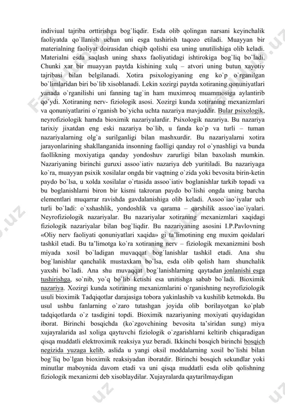 paytda xotiraning qonuniyatlari yanada o`rganilishi uni fanning tag`in ham muximroq muammosiga aylantirib qo`ydi. xotiraning nerv- fiziologik asosi. xozirgi kunda xotiraning mexanizmlari va qonuniyatlarini o`rganish bo`yicha uchta nazariya mavjuddir. bular psixologik, neyrofiziologik hamda bioximik nazariyalardir. psixologik nazariya. bu nazariya tarixiy jixatdan eng eski nazariya bo`lib, u fanda ko`p va turli – tuman nazariyalarning olg`a surilganligi bilan mashxurdir. bu nazariyalarni xotira jarayonlarining shakllanganida insonning faolligi qanday rol o`ynashligi va bunda faollikning moxiyatiga qanday yondoshuv zarurligi bilan baxolash mumkin. nazariyaning birinchi guruxi assoo`iativ nazariya deb yuritiladi. bu nazariyaga ko`ra, muayyan psixik xosilalar ongda bir vaqtning o`zida yoki bevosita birin-ketin paydo bo`lsa, u xolda xosilalar o`rtasida assoo`iativ boglanishlar tarkib topadi va bu boglanishlarni biron bir kismi takroran paydo bo`lishi ongda uning barcha elementlari muqarrar ravishda gavdalanishiga olib keladi. assoo`iao`iyalar uch turli bo`ladi: o`xshashlik, yondoshlik va qarama – qarshilik assoo`iao`iyalari. neyrofiziologik nazariyalar. bu nazariyalar xotiraning mexanizmlari xaqidagi fiziologik nazariyalar bilan bog`liqdir. bu nazariyaning asosini i.p.pavlovning …