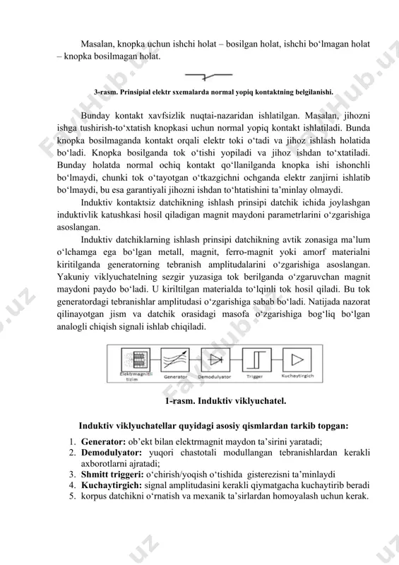 bo‘lgan elektr qurilmalari (knopka, rele va boshqalar) holatini xarakterlovchi termin. bitta holat – ishchi, ikkinchisi – ishchi holatda bo‘lmagan. masalan, knopka uchun ishchi holat – bosilgan holat, ishchi bo‘lmagan holat – knopka bosilmagan holat. 3-rasm. prinsipial elektr sxemalarda normal yopiq kontaktning belgilanishi. bunday kontakt xavfsizlik nuqtai-nazaridan ishlatilgan. masalan, jihozni ishga tushirish-to‘xtatish knopkasi uchun normal yopiq kontakt ishlatiladi. bunda knopka bosilmaganda kontakt orqali elektr toki o‘tadi va jihoz ishlash holatida bo‘ladi. knopka bosilganda tok o‘tishi yopiladi va jihoz ishdan to‘xtatiladi. bunday holatda normal ochiq kontakt qo‘llanilganda knopka ishi ishonchli bo‘lmaydi, chunki tok o‘tayotgan o‘tkazgichni ochganda elektr zanjirni ishlatib bo‘lmaydi, bu esa garantiyali jihozni ishdan to‘htatishini ta’minlay olmaydi. induktiv kontaktsiz datchikning ishlash prinsipi datchik ichida joylashgan induktivlik katushkasi hosil qiladigan magnit maydoni parametrlarini o‘zgarishiga asoslangan. induktiv datchiklarning ishlash prinsipi datchikning avtik zonasiga ma’lum o‘lchamga ega bo‘lgan metall, magnit, ferro-magnit yoki amorf materialni kiritilganda generatorning tebranish amplitudalarini o‘zgarishiga asoslangan. yakuniy viklyuchatelning sezgir yuzasiga …