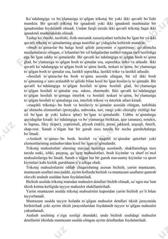 oati uchun ishlab chikariladi, lekin maishiy qoʻl mashinalari va apparatlari ham bor. trikotaj deb, halqalardan tashkil topgan mato yoki mahsulotga aytiladi. halqa esa trikotaj mato yoki mahsulotlarining asosiy elementi bo`lib, ipning egilishi tufayli yuzaga keladigan shakldir. trikotaj shakllanishida elementlarning hosil bo`lish ketma-ketligi va tutashishiga mos tarzda ko`ndalangiga va bo`ylamasiga to`qilgan (o`rilgan) bo`lishi mumkin. trikotajda mato yoki mahsulot eni, ya`ni ko`ndalangiga halqalarning joylashuvi odatda halqa qatori, aksincha bo`yiga, ya`ni bo`ylamasiga joylashuvi esa halqa ustunchasi deb yuritiladi. ko`ndalangiga to`qilgan (kulir) trikotaj deb, elementlari o`zaro ketma-ket kundalang, ya`ni halqa qatori bo`ylab hosil bo`lgan to`qimaga aytiladi. bo`ylamasiga to`qilgan (tanda) trikotaj deb, elementlari o`zaro ketma-ket bo`ylama, ya`ni halqa ustunchalari bo`ylab tutashgan to`qimaga aytiladi. bunda halqa qator bir vaqtda parallel joylashgan tanda iplaridan hosil bo`ladi. ko`ndalangiga to`qilgan trikotaj mato bir yoki ikki qavatli to`qima bo`lib, yengsimon ko`rinishda shakllantiriladi. bo`ylamasiga to`qilgan trikotaj mato esa, bir yoki ikki qavatli tanda to`qima asosidagi rulon yoki kitobcha tarzida taxlangan bo`ladi. …
