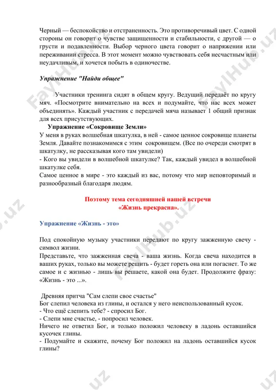 улка, в ней - самое ценное сокровище планеты земля. давайте познакомимся с этим сокровищем. (все по очереди смотрят в шкатулку, не рассказывая кого там увидели) - кого вы увидели в волшебной шкатулке? так, каждый увидел в волшебной шкатулке себя. самое ценное в мире - это каждый из вас, потому что мир неповторимый и разнообразный благодаря людям. поэтому тема сегодняшней нашей встречи «жизнь прекрасна». упражнение «жизнь - это» под спокойную музыку участники передают по кругу зажженную свечу - символ жизни. представьте, что зажженная свеча - ваша жизнь. когда свеча находится в ваших руках, только вы можете решить - будет гореть она или погаснет. то же самое и с жизнью - лишь вы решаете, какой она будет. продолжите фразу: «жизнь - это ...». древняя притча "сам слепи свое счастье" бог слепил человека из глины, и остался у него неиспользованный кусок. - что ещё слепить тебе? - спросил бог. - слепи мне счастье, …