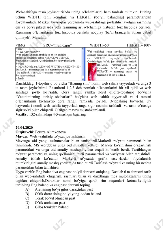 sahifaga rasm joylashtirishda uning o’lchamlarini ham tanlash mumkin. buning uchun width (eni, kengligi) va height (bo’yi, balandligi) parametrlaridan foydalaniladi. mazkur buyruqlar yordamida web-sahifaga joylashtirilayotgan rasmning eni va bo’yi piksellarda yoki rasmning asl o’lchamiga nisbatan foiz hisobida beriladi. rasmning o’lchamlarini foiz hisobida berilishi noqulay (ba’zi brauzerlar foizni qabul qilmaydi). masalan, darslikldagi 1-topshiriq bo’yicha “bizning sinf” nomli web sahifa tayyorladi va unga 3 ta rasm joylashtirdi. rasmlarni 1,2,3 deb nomlab o’lchamlarini bir xil qildi va web sahifaga joylb ko’rsatdi. qora rangli ramka hosil qildi.2-topshiriq bo’yicha “vatanimizning tarixiy shaharlari” bo’yicha web sahifa tayyorladi va 4 ramsni o’lchamlarini kichraytib qora rangli ramkada joyladi. 3-topshiriq bo’yicha uy hayvonlari nomli web sahifa tayyorladi unga sigir rasmini tashladi va rasm o’rtasiga sigir so’zi bilan chiqardi. o’tilgan mavzu mustahkamlandi. vazifa : 132-sahifadagi 4-5-mashqni bajaring 29.04.2020 o’qituvchi: feruza alimxonova mavzu: web –sahifada ro’yxat joylashtirish. mavzuga oid yangi tushunchalar bilan tanishtirdi.markerli ro’yxat parametri bilan tanishtirdi. ms wordddan unga oid misollar …