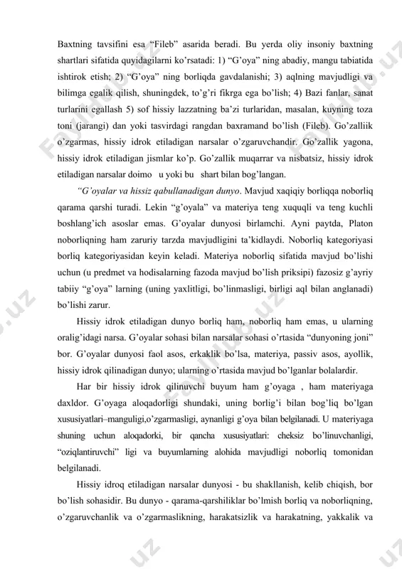 g (uning yaxlitligi, bo’linmasligi, birligi aql bilan anglanadi) bo’lishi zarur. hissiy idrok etiladigan dunyo borliq ham, noborliq ham emas, u ularning oralig’idagi narsa. g’oyalar sohasi bilan narsalar sohasi o’rtasida “dunyoning joni” bor. g’oyalar dunyosi faol asos, erkaklik bo’lsa, materiya, passiv asos, ayollik, hissiy idrok qilinadigan dunyo; ularning o’rtasida mavjud bo’lganlar bolalardir. har bir hissiy idrok qilinuvchi buyum ham g’oyaga , ham materiyaga daxldor. g’oyaga aloqadorligi shundaki, uning borlig’i bilan bog’liq bo’lgan xususiyatlari–manguligi,o’zgarmasligi, aynanligi g’oya bilan belgilanadi. u materiyaga shuning uchun aloqadorki, bir qancha xususiyatlari: cheksiz bo’linuvchanligi, “oziqlantiruvchi” ligi va buyumlarning alohida mavjudligi noborliq tomonidan belgilanadi. hissiy idroq etiladigan narsalar dunyosi - bu shakllanish, kelib chiqish, bor bo’lish sohasidir. bu dunyo - qarama-qarshiliklar bo’lmish borliq va noborliqning, o’zgaruvchanlik va o’zgarmaslikning, harakatsizlik va harakatning, yakkalik va ko’plikning birligi. keyinchalik gegel bu fikrni rivojlantirib, borliq va noborliq (hyech nima) dialektikasi shakllanishga olib keladi, deydi. g’oyalarning turlari masalasi bo’yicha platon fikrlari aniq bayon qilingan …