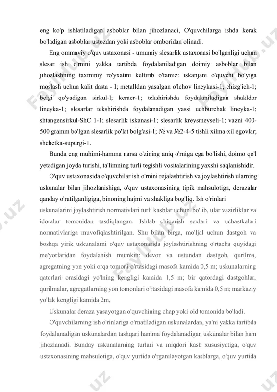 fa kamida 0,5 m; markaziy yo'lak kengligi kamida 2m, uskunalar deraza yasayotgan o'quvchining chap yoki old tomonida bo'ladi. o'quvchilarning ish o'rinlariga o'rnatiladigan uskunalardan, ya'ni yakka tartibda foydalanadigan uskunalardan tashqari hamma foydalanadigan uskunalar bilan ham jihozlanadi. bunday uskunalarning turlari va miqdori kasb xususiyatiga, o'quv ustaxonasining mahsulotiga, o'quv yurtida o'rganilayotgan kasblarga, o'quv yurtida yordamchi xizmat xonalarining mavjudligiga hamda boshqa bir qator omillarga bog'liq. bunday ishlarrning asosiy vazifasi ishlab chiqarish ta'limi dasturining to'la va sifatli bajarilishini ta'minlashdir. misol tariqasida umumiy slesarlik o'quv ustaxonasi uchun hamma foydalanadigan uskunalar ro'yxati quyidagilardan iborat bo’'lishi mumkin: iskanja va parmalash dastgohi-3; dastaki burma press (yoki gidravlik)-!; iskanja dastgohini ko'ndalang randalovchi dastgoh-1; ikki yoqlama charx dastgohi-1-2; pishangli qaychi-1; belgi qo'yadigan plitali stol-1; metallni tekislash uchun plita-1; truba qisqichli stol-1; qirindi uchun quti-1. amaliy kasbiy ta'lim o'qituvchisining ish o'mi ustoz amaliy kasbiy ta'lim o'qituvchisining ish o'rnini oqilona jihozlanishi va tashkil etilishi o'quv ustaxonasida o'quvchilarga muvoffaqiyatli ishlab chiqarish ta'limi berishda katta …