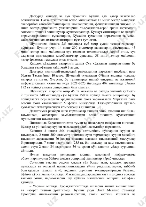 чи 27 та саноат кластерини ташкил этиш юзасидан кўрсатмалар берилди. дастурда қишлоқ ва сув хўжалиги бўйича ҳам қатор вазифалар белгиланган. пахта етиштириш бекор қилинаётган 12 минг гектар майдонда экспортбоп сабзавот экинларини жойлаштириш, фойдаланишдан чиққан 36 минг гектар ерни қайта ўзлаштириш, “қорақалпоқ-агро” эркин иқтисодий зонасини ташкил этиш шулар жумласидандир. кунжут етиштириш ва наслли қорамоллар сонини кўпайтириш, хўжайли туманини чорвачилик ва мева-сабзавотчиликка ихтисослаштириш кўзда тутилган. шунингдек, йилига 2,5 миллиард куб метр сувни тежаш чоралари кўрилади. бунинг учун 14 минг 200 километр каналларни таъмирлаш, 45 минг гектар экин майдонида сув тежовчи технологиялар жорий этиш, сув ажратиш нуқталарида ҳисоблагичлар ўрнатиш, 38 минг гектар майдонни лазер ёрдамида текислаш жуда муҳим. қишлоқ хўжалиги вазирлиги ҳамда сув хўжалиги вазирлигининг бу борадаги вазифалари қайд этиб ўтилди. дастурда ижтимоий-иқтисодий ривожланиш даражаси нисбатан паст бўлган тахтакўпир, бўзатов, шуманай туманлари бўйича алоҳида чоралар назарда тутилган. хусусан, бу туманларда ишлаб чиқариш ва ижтимоий инфратузилмани яхшилаш учун 2021-2023 йилларда 409 миллиард сўмлик 172 …