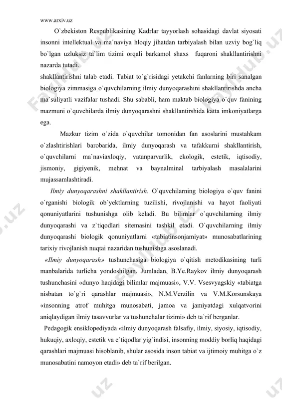 muhitga munosabati, jamoa va jamiyatdagi xulqatvorini aniqlaydigan ilmiy tasavvurlar va tushunchalar tizimi» deb ta`rif berganlar. pedagogik ensiklopediyada «ilmiy dunyoqarash falsafiy, ilmiy, siyosiy, iqtisodiy, hukuqiy, axloqiy, estetik va e`tiqodlar yig`indisi, insonning moddiy borliq haqidagi qarashlari majmuasi hisoblanib, shular asosida inson tabiat va ijtimoiy muhitga o`z munosabatini namoyon etadi» deb ta`rif berilgan. biologiya o`qitishda o`quvchilarning ilmiy dunyoqarashini shakllantirish uchun quyidagi shart-sharoitlarni vujudga keltirish zarur: 1. o`qituvchilar tomonidan o`quvchilarning ilmiy dunyoqarashini shakllantirishda ahamiyatga molik biologik g`oya, nazariya va tushunchalarni chuqur ilmiy falsafiy nuqtai nazardan tushunishi. 2. o`qitish jarayoni (mavzu, o`quvchilarnnng o`quvbilish faoliyati)ning har bir bosqichida o`quvchilarning ilmiy dunyoqarashini shakllantirishda tutgan o`rnini tahlil qilish va aniqlash. 3. biologiya o`qitishda o`quvchilarning ilmiy dunyoqarashiga asos bo`ladigan tushunchalarning mazmuni va mohiyatini anglashlari, tabiiy hodisalarning sabablarini aniqlash va dalillashda, o`quv muammolarini hal etishda boshqa o`quv fanlaridan o`zlashtirgan bilimlariga asoslanishi, ya`ni nafaqat tabiiymatematik, balki ijtimoiygumanitar o`quv fanlari bilan fanlararo bog`lanishlarni amalga oshirish. ilmiy dunyoqarashni shakllantirishda o`quvchilar tafakkurining rivojlanishi muhim …