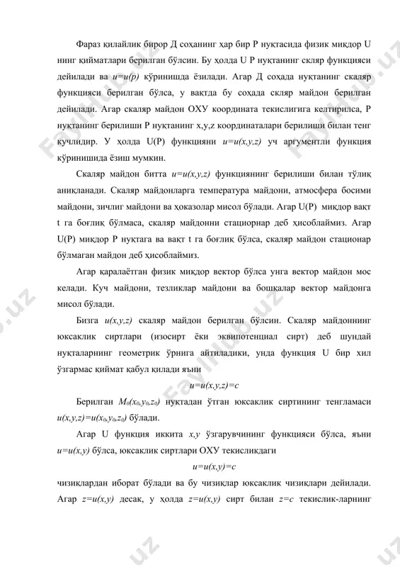 босими майдони, зичлиг майдони ва ҳоказолар мисол бўлади. агар u(р) миқдор вақт t га боғлиқ бўлмаса, скаляр майдонни стациорнар деб ҳисоблаймиз. агар u(р) миқдор р нуқтага ва вақт t га боғлиқ бўлса, скаляр майдон стационар бўлмаган майдон деб ҳисоблаймиз. агар қаралаётган физик миқдор вектор бўлса унга вектор майдон мос келади. куч майдони, тезликлар майдони ва бошқалар вектор майдонга мисол бўлади. бизга u(х,у,z) скаляр майдон берилган бўлсин. скаляр майдоннинг юксаклик сиртлари (изосирт ёки эквипотенциал сирт) деб шундай нуқталарнинг геометрик ўрнига айтиладики, унда функция u бир хил ўзгармас қиймат қабул қилади яъни u=u(x,y,z)=c берилган m0(x0,y0,z0) нуқтадан ўтган юксаклик сиртининг тенгламаси u(x,y,z)=u(x0,y0,z0) бўлади. агар u функция иккита х,у ўзгарувчининг функцияси бўлса, яъни u=u(x,y) бўлса, юксаклик сиртлари оху текисликдаги u=u(x,y)=c чизиқлардан иборат бўлади ва бу чизиқлар юксаклик чизиқлари дейилади. агар z=u(x,y) десак, у ҳолда z=u(x,y) сирт билан z=c текислик-ларнинг кесишганидан ҳосил бўлган чизиқларнинг оху текисликдаги проекциялари юксаклик чизиқлари дейилади. мисоллар. 1. embed equation.3 скаляр …