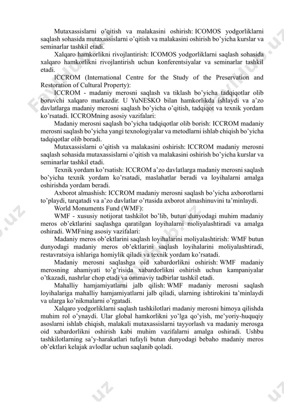 rosning ahamiyati to’g’risida xabardorlikni oshirish uchun kampaniyalar o’tkazadi, konferentsiyalar tashkil etadi va nashrlar chop etadi. icomos (international council on monuments and sites): icomos - yodgorliklar va diqqatga sazovor joylarni saqlash bo’yicha maslahat beruvchi xalqaro tashkilotdir. u yuneskoning butunjahon merosi qo’mitasiga maslahatlar beradi va yodgorliklarni baholash, saqlash va tiklash bo’yicha professional yo’l-yo’riqlar ishlab chiqadi. icomosning asosiy vazifalari: yodgorliklarni baholash va ularning qiymatini aniqlash: icomos ekspertlari yodgorliklarning tarixiy, me’moriy va badiiy qiymatini baholaydi va ularni saqlash bo’yicha tavsiyalar beradi. saqlash siyosati va amaliyotini ishlab chiqish: icomos yodgorliklarni saqlash bo’yicha eng yaxshi amaliyotlarni o’rganadi va saqlash siyosatini ishlab chiqadi. mutaxassislarni o’qitish va malakasini oshirish: icomos yodgorliklarni saqlash sohasida mutaxassislarni o’qitish va malakasini oshirish bo’yicha kurslar va seminarlar tashkil etadi. xalqaro hamkorlikni rivojlantirish: icomos yodgorliklarni saqlash sohasida xalqaro hamkorlikni rivojlantirish uchun konferentsiyalar va seminarlar tashkil etadi. iccrom (international centre for the study of the preservation and restoration of cultural property): iccrom - madaniy merosni …