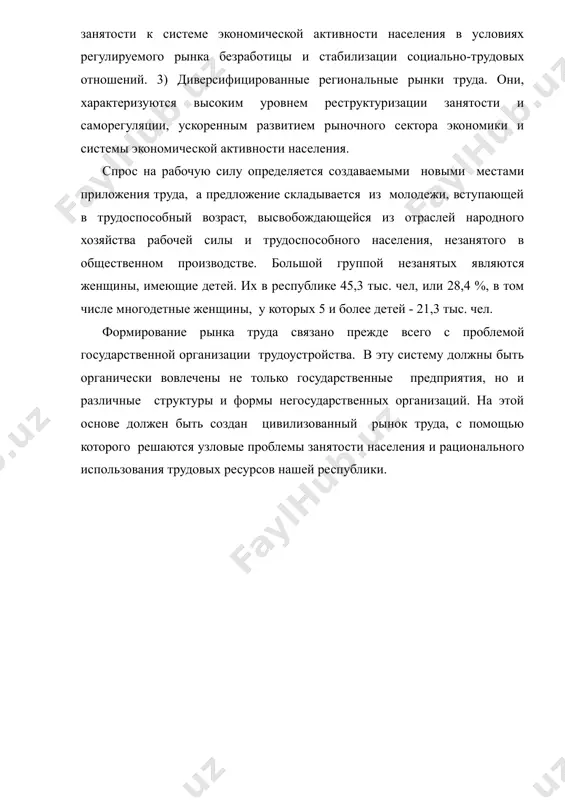 а безработицы и стабилизации социально-трудовых отношений. 3) диверсифицированные региональные рынки труда. они, характеризуются высоким уровнем реструктуризации занятости и саморегуляции, ускоренным развитием рыночного сектора экономики и системы экономической активности населения. спрос на рабочую силу определяется создаваемыми новыми местами приложения труда, а предложение складывается из молодежи, вступающей в трудоспособный возраст, высвобождающейся из отраслей народного хозяйства рабочей силы и трудоспособного населения, незанятого в общественном производстве. большой группой незанятых являются женщины, имеющие детей. их в республике 45,3 тыс. чел, или 28,4 %, в том числе многодетные женщины, у которых 5 и более детей - 21,3 тыс. чел. формирование рынка труда связано прежде всего с проблемой государственной организации трудоустройства. в эту систему должны быть органически вовлечены не только государственные предприятия, но и различные структуры и формы негосударственных организаций. на этой основе должен быть создан цивилизованный рынок труда, с помощью которого решаются узловые проблемы занятости населения и рационального использования трудовых ресурсов нашей республики. литература 1. курбаниязов …