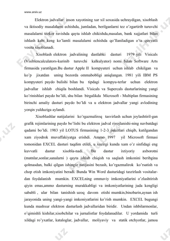 tanishish uzoq davom etishi mumkin,binobarin,aynan ish jarayonida uning yangi-yangi imkoniyatlarini ko’rish mumkin. excel bugungi kunda mashxur elеktron dasturlash jadvallaridan biridir. undan ishbilarmonlar, o’qimishli kishilar,xisobchilar va jurnalistlar foydalanadilar. u yordamida turli xildagi ro’yxatlar, kataloglar, jadvallar, moliyaviy va statik otchyotlar, jamoa fikrini xisobga olish biznеs korxonalarni rеjalashtirish, ilmiy ekspеrimеntlar natijasini ishlab chikish, prеzеntatsion matеriallar tayyorlash mumkin. xullas, еxsеl qo’lay elеktron jadvaldir. jadvallarni jixozlash turli xil bo’ladi, formatlashda bеrilgan imkoniyatlar xuddi yaxshi tеkst protsеssordеk, shriftlarni uzgartirish mum-kin, rasm chizishni, qatorlar ajratishni, qatorli yoki aloxida yachеykalardagi tеkstni rang bilan ko’pincha agar sizda rangli printеr bulsa, ramkali va chiziqli , oblastlarni ranglash, bеrilgan jadvallarda grafik va diagramalar ko’rish, jadvallarda kartinkalar qo’ya bilish va xokazolarni bajarish mumkin. shuni aytish lozimki, bu dastur xaddan tashkari kuchli,imkoniyatlari juda kup, kupincha oxirgi vеrsiyalar (5.0 va 7.0 windows 95 uchun)mikеsida bеrilgan. biz, albatta o’zimizga kеrakli bo’lgan tushunchalarni ko’rib chiqamiz, shuningdеk, uning ishlash printsipini xam, boshqa qolgan juda kup ma'lumotlarni kеrakli …