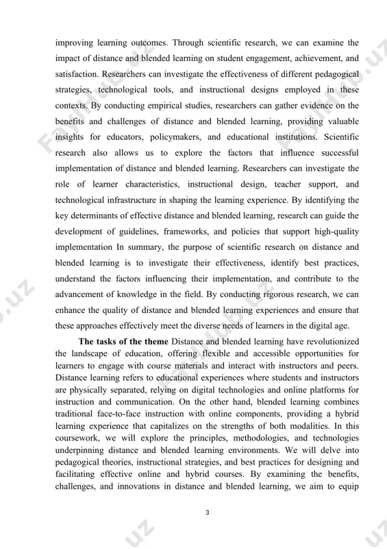 teristics, instructional design, teacher support, and technological infrastructure in shaping the learning experience. by identifying the key determinants of effective distance and blended learning, research can guide the development of guidelines, frameworks, and policies that support high-quality implementation in summary, the purpose of scientific research on distance and blended learning is to investigate their effectiveness, identify best practices, understand the factors influencing their implementation, and contribute to the advancement of knowledge in the field. by conducting rigorous research, we can enhance the quality of distance and blended learning experiences and ensure that these approaches effectively meet the diverse needs of learners in the digital age. the tasks of the theme distance and blended learning have revolutionized the landscape of education, offering flexible and accessible opportunities for learners to engage with course materials and interact with instructors and peers. distance learning refers to educational experiences where students and instructors are physically …