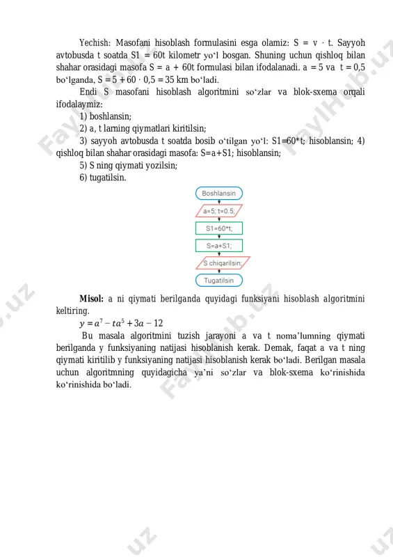 ahar orasidagi s masofani hisoblash algoritmini tuzing. mailto:nafisaxaytullayeva@gmail.com yechish: masofani hisoblash formulasini esga olamiz: s = v · t. sayyoh avtobusda t soatda s1 = 60t kilometr yo‘l bosgan. shuning uchun qishloq bilan shahar orasidagi masofa s = a + 60t formulasi bilan ifodalanadi. a = 5 va t = 0,5 bo‘lganda, s = 5 + 60 · 0,5 = 35 km bo‘ladi. endi s masofani hisoblash algoritmini so‘zlar va blok-sxema orqali ifodalaymiz: 1) boshlansin; 2) a, t larning qiymatlari kiritilsin; 3) sayyoh avtobusda t soatda bosib o‘tilgan yo‘l: s1=60*t; hisoblansin; 4) qishloq bilan shahar orasidagi masofa: s=a+s1; hisoblansin; 5) s ning qiymati yozilsin; 6) tugatilsin. misol: a ni qiymati berilganda quyidagi funksiyani hisoblash algoritmini keltiring. 𝑦 = 𝑎7 − 𝑡𝑎5 + 3𝑎 − 12 bu masala algoritmini tuzish jarayoni a va t noma’lumning qiymati berilganda y funksiyaning natijasi hisoblanish kerak. demak, faqat a va t ning qiymati kiritilib y …